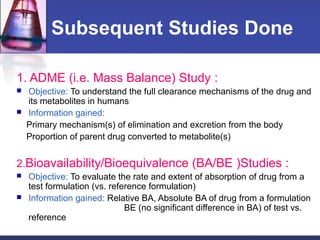 Subsequent Studies Done
1. ADME (i.e. Mass Balance) Study :
 Objective: To understand the full clearance mechanisms of the drug and
its metabolites in humans
 Information gained:
Primary mechanism(s) of elimination and excretion from the body
Proportion of parent drug converted to metabolite(s)
2.Bioavailability/Bioequivalence (BA/BE )Studies :
 Objective: To evaluate the rate and extent of absorption of drug from a
test formulation (vs. reference formulation)
 Information gained: Relative BA, Absolute BA of drug from a formulation
BE (no significant difference in BA) of test vs.
reference
 