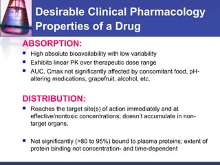 Desirable Clinical Pharmacology
Properties of a Drug
ABSORPTION:
 High absolute bioavailability with low variability
 Exhibits linear PK over therapeutic dose range
 AUC, Cmax not significantly affected by concomitant food, pH-
altering medications, grapefruit, alcohol, etc.
DISTRIBUTION:
 Reaches the target site(s) of action immediately and at
effective/nontoxic concentrations; doesn’t accumulate in non-
target organs.
 Not significantly (>80 to 95%) bound to plasma proteins; extent of
protein binding not concentration- and time-dependent
 