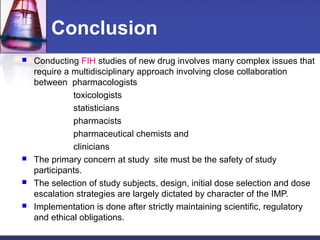 Conclusion
 Conducting FIH studies of new drug involves many complex issues that
require a multidisciplinary approach involving close collaboration
between pharmacologists
toxicologists
statisticians
pharmacists
pharmaceutical chemists and
clinicians
 The primary concern at study site must be the safety of study
participants.
 The selection of study subjects, design, initial dose selection and dose
escalation strategies are largely dictated by character of the IMP.
 Implementation is done after strictly maintaining scientific, regulatory
and ethical obligations.
 