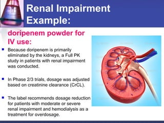 Renal Impairment
Example:
doripenem powder for
IV use:
 Because doripenem is primarily
eliminated by the kidneys, a Full PK
study in patients with renal impairment
was conducted.
 In Phase 2/3 trials, dosage was adjusted
based on creatinine clearance (CrCL).
 The label recommends dosage reduction
for patients with moderate or severe
renal impairment and hemodialysis as a
treatment for overdosage.
 