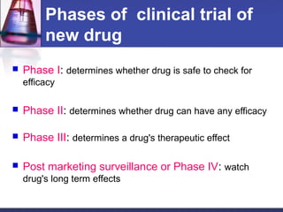 Phases of clinical trial of
new drug
 Phase I: determines whether drug is safe to check for
efficacy
 Phase II: determines whether drug can have any efficacy
 Phase III: determines a drug's therapeutic effect
 Post marketing surveillance or Phase IV: watch
drug's long term effects
 