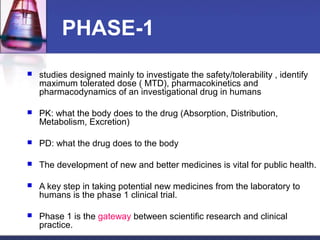 PHASE-1
 studies designed mainly to investigate the safety/tolerability , identify
maximum tolerated dose ( MTD), pharmacokinetics and
pharmacodynamics of an investigational drug in humans
 PK: what the body does to the drug (Absorption, Distribution,
Metabolism, Excretion)
 PD: what the drug does to the body
 The development of new and better medicines is vital for public health.
 A key step in taking potential new medicines from the laboratory to
humans is the phase 1 clinical trial.
 Phase 1 is the gateway between scientific research and clinical
practice.
 