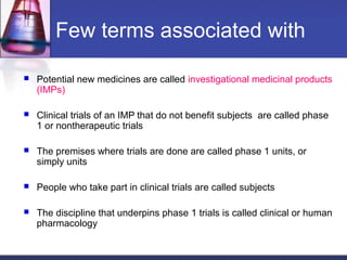 Few terms associated with
 Potential new medicines are called investigational medicinal products
(IMPs)
 Clinical trials of an IMP that do not benefit subjects are called phase
1 or nontherapeutic trials
 The premises where trials are done are called phase 1 units, or
simply units
 People who take part in clinical trials are called subjects
 The discipline that underpins phase 1 trials is called clinical or human
pharmacology
 