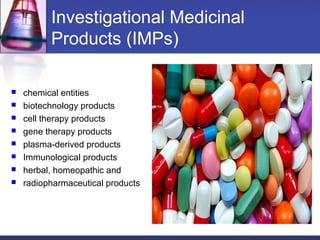 Investigational Medicinal
Products (IMPs)
 chemical entities
 biotechnology products
 cell therapy products
 gene therapy products
 plasma-derived products
 Immunological products
 herbal, homeopathic and
 radiopharmaceutical products
 