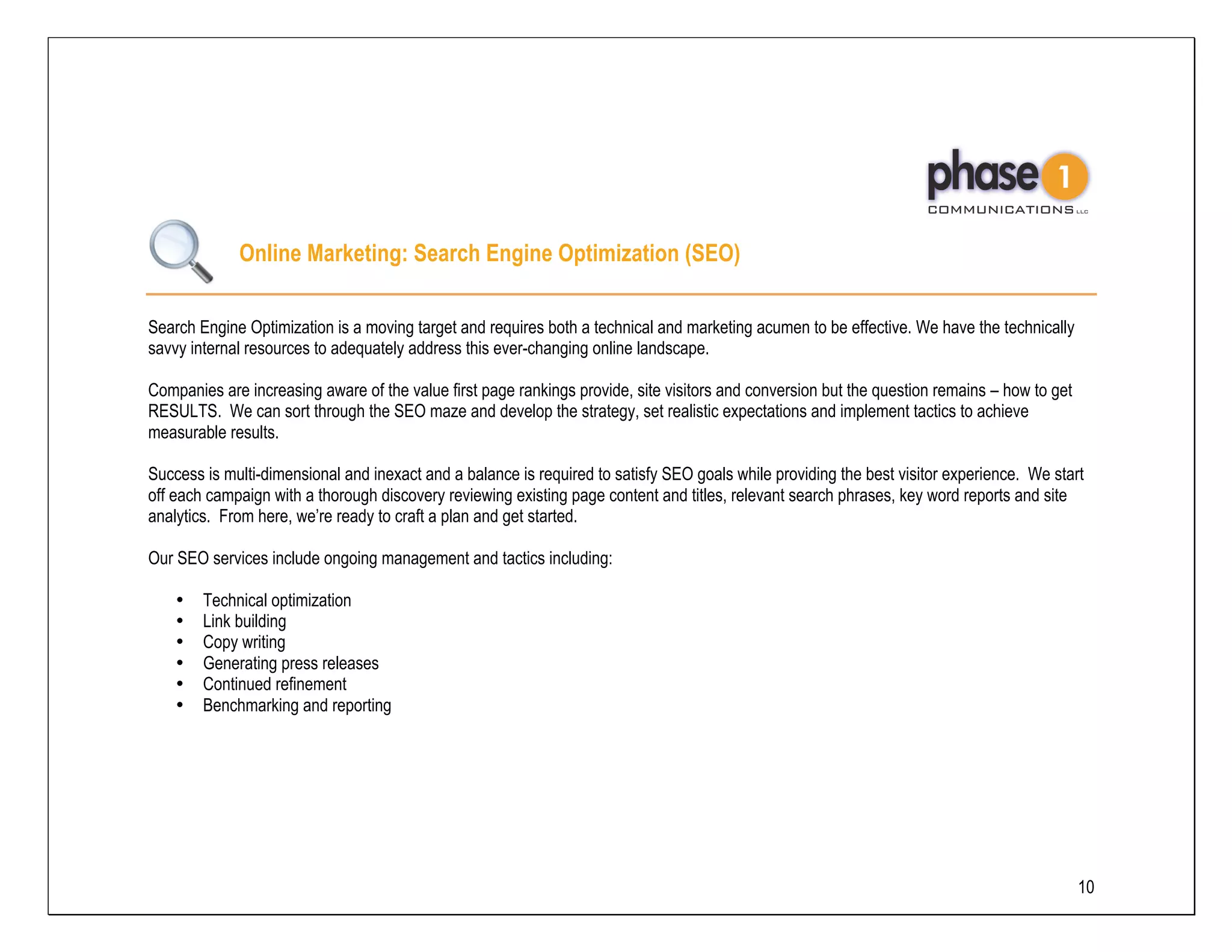 Online Marketing: Search Engine Optimization (SEO)

Search Engine Optimization is a moving target and requires both a technical and marketing acumen to be effective. We have the technically
savvy internal resources to adequately address this ever-changing online landscape.

Companies are increasing aware of the value first page rankings provide, site visitors and conversion but the question remains – how to get
RESULTS. We can sort through the SEO maze and develop the strategy, set realistic expectations and implement tactics to achieve
measurable results.

Success is multi-dimensional and inexact and a balance is required to satisfy SEO goals while providing the best visitor experience. We start
off each campaign with a thorough discovery reviewing existing page content and titles, relevant search phrases, key word reports and site
analytics. From here, we’re ready to craft a plan and get started.

Our SEO services include ongoing management and tactics including:

    •   Technical optimization
    •   Link building
    •   Copy writing
    •   Generating press releases
    •   Continued refinement
    •   Benchmarking and reporting




                                                                                                                                              10
 