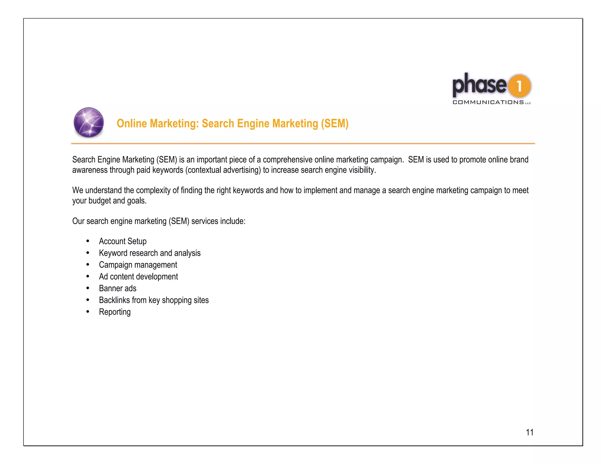 Online Marketing: Search Engine Marketing (SEM)

Search Engine Marketing (SEM) is an important piece of a comprehensive online marketing campaign. SEM is used to promote online brand
awareness through paid keywords (contextual advertising) to increase search engine visibility.

We understand the complexity of finding the right keywords and how to implement and manage a search engine marketing campaign to meet
your budget and goals.

Our search engine marketing (SEM) services include:

   •   Account Setup
   •   Keyword research and analysis
   •   Campaign management
   •   Ad content development
   •   Banner ads
   •   Backlinks from key shopping sites
   •   Reporting




                                                                                                                                    11
 