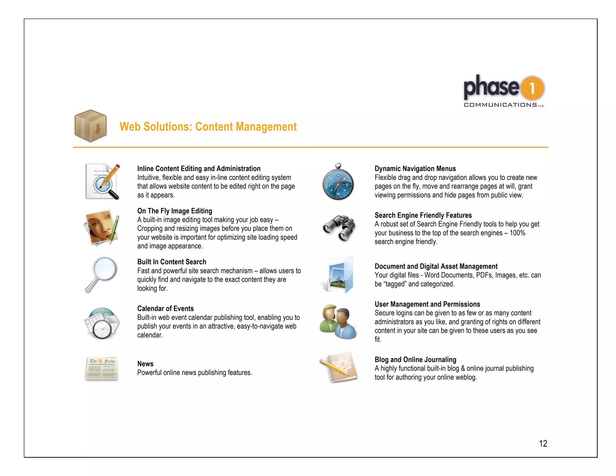 Web Solutions: Content Management


   Inline Content Editing and Administration                      Dynamic Navigation Menus
   Intuitive, flexible and easy in-line content editing system    Flexible drag and drop navigation allows you to create new
   that allows website content to be edited right on the page     pages on the fly, move and rearrange pages at will, grant
   as it appears.                                                 viewing permissions and hide pages from public view.

   On The Fly Image Editing
                                                                  Search Engine Friendly Features
   A built-in image editing tool making your job easy –
                                                                  A robust set of Search Engine Friendly tools to help you get
   Cropping and resizing images before you place them on
                                                                  your business to the top of the search engines – 100%
   your website is important for optimizing site loading speed
                                                                  search engine friendly.
   and image appearance.

   Built In Content Search
                                                                  Document and Digital Asset Management
   Fast and powerful site search mechanism – allows users to
                                                                  Your digital files - Word Documents, PDFs, Images, etc. can
   quickly find and navigate to the exact content they are
                                                                  be “tagged” and categorized.
   looking for.

                                                                  User Management and Permissions
   Calendar of Events
                                                                  Secure logins can be given to as few or as many content
   Built-in web event calendar publishing tool, enabling you to
                                                                  administrators as you like, and granting of rights on different
   publish your events in an attractive, easy-to-navigate web
                                                                  content in your site can be given to these users as you see
   calendar.
                                                                  fit.

                                                                  Blog and Online Journaling
   News
                                                                  A highly functional built-in blog & online journal publishing
   Powerful online news publishing features.
                                                                  tool for authoring your online weblog.




                                                                                                                                  12
 
