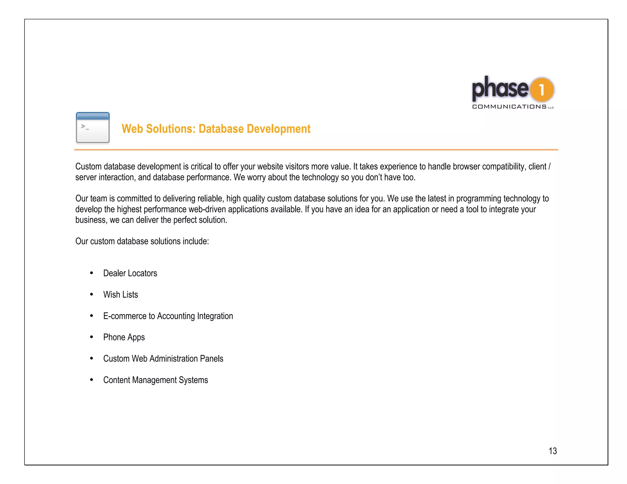 Web Solutions: Database Development

Custom database development is critical to offer your website visitors more value. It takes experience to handle browser compatibility, client /
server interaction, and database performance. We worry about the technology so you don’t have too.

Our team is committed to delivering reliable, high quality custom database solutions for you. We use the latest in programming technology to
develop the highest performance web-driven applications available. If you have an idea for an application or need a tool to integrate your
business, we can deliver the perfect solution.

Our custom database solutions include:


    •   Dealer Locators

    •   Wish Lists

    •   E-commerce to Accounting Integration

    •   Phone Apps

    •   Custom Web Administration Panels

    •   Content Management Systems




                                                                                                                                               13
 