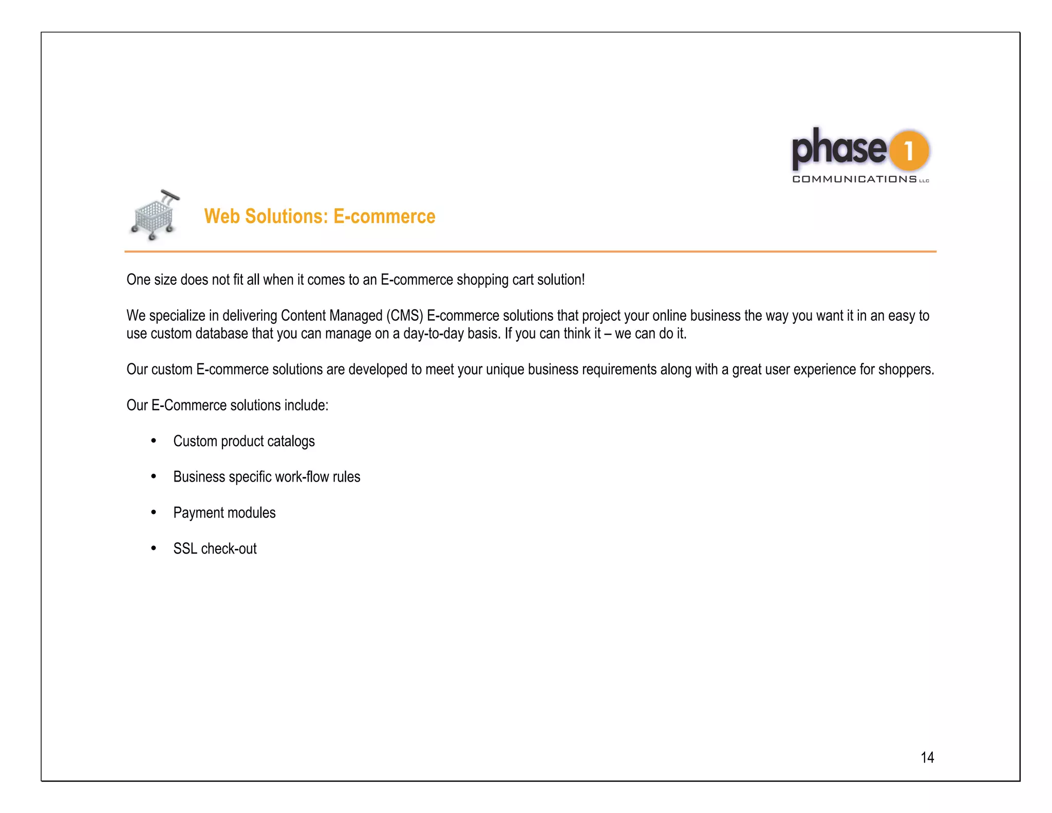 Web Solutions: E-commerce

One size does not fit all when it comes to an E-commerce shopping cart solution!

We specialize in delivering Content Managed (CMS) E-commerce solutions that project your online business the way you want it in an easy to
use custom database that you can manage on a day-to-day basis. If you can think it – we can do it.

Our custom E-commerce solutions are developed to meet your unique business requirements along with a great user experience for shoppers.

Our E-Commerce solutions include:

    •   Custom product catalogs

    •   Business specific work-flow rules

    •   Payment modules

    •   SSL check-out




                                                                                                                                        14
 