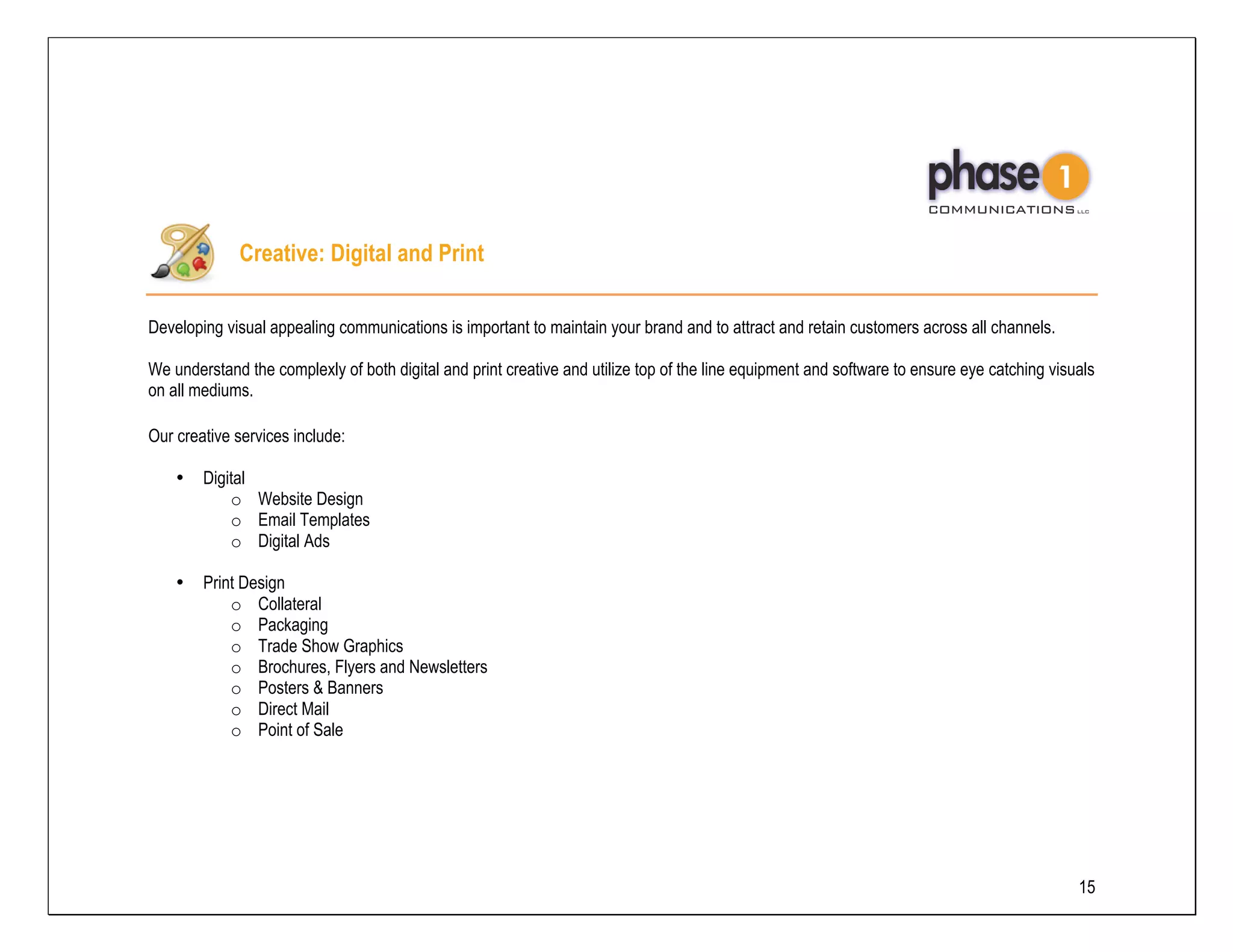 Creative: Digital and Print

Developing visual appealing communications is important to maintain your brand and to attract and retain customers across all channels.

We understand the complexly of both digital and print creative and utilize top of the line equipment and software to ensure eye catching visuals
on all mediums.

Our creative services include:

    •   Digital
            o Website Design
            o Email Templates
            o Digital Ads

    •   Print Design
            o Collateral
            o Packaging
            o Trade Show Graphics
            o Brochures, Flyers and Newsletters
            o Posters & Banners
            o Direct Mail
            o Point of Sale




                                                                                                                                             15
 