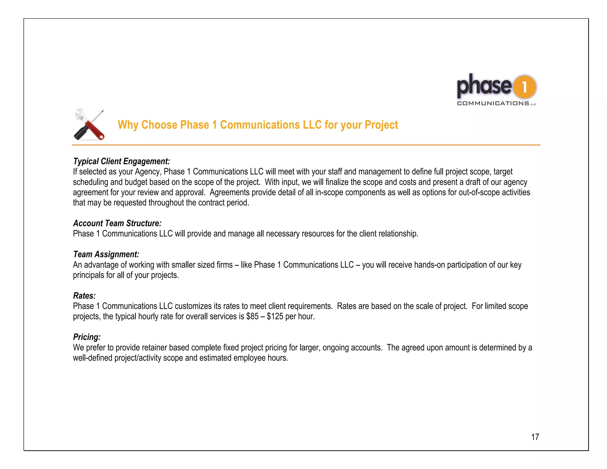 Why Choose Phase 1 Communications LLC for your Project

Typical Client Engagement:
If selected as your Agency, Phase 1 Communications LLC will meet with your staff and management to define full project scope, target
scheduling and budget based on the scope of the project. With input, we will finalize the scope and costs and present a draft of our agency
agreement for your review and approval. Agreements provide detail of all in-scope components as well as options for out-of-scope activities
that may be requested throughout the contract period.

Account Team Structure:
Phase 1 Communications LLC will provide and manage all necessary resources for the client relationship.

Team Assignment:
An advantage of working with smaller sized firms – like Phase 1 Communications LLC – you will receive hands-on participation of our key
principals for all of your projects.

Rates:
Phase 1 Communications LLC customizes its rates to meet client requirements. Rates are based on the scale of project. For limited scope
projects, the typical hourly rate for overall services is $85 – $125 per hour.

Pricing:
We prefer to provide retainer based complete fixed project pricing for larger, ongoing accounts. The agreed upon amount is determined by a
well-defined project/activity scope and estimated employee hours.




                                                                                                                                              17
 