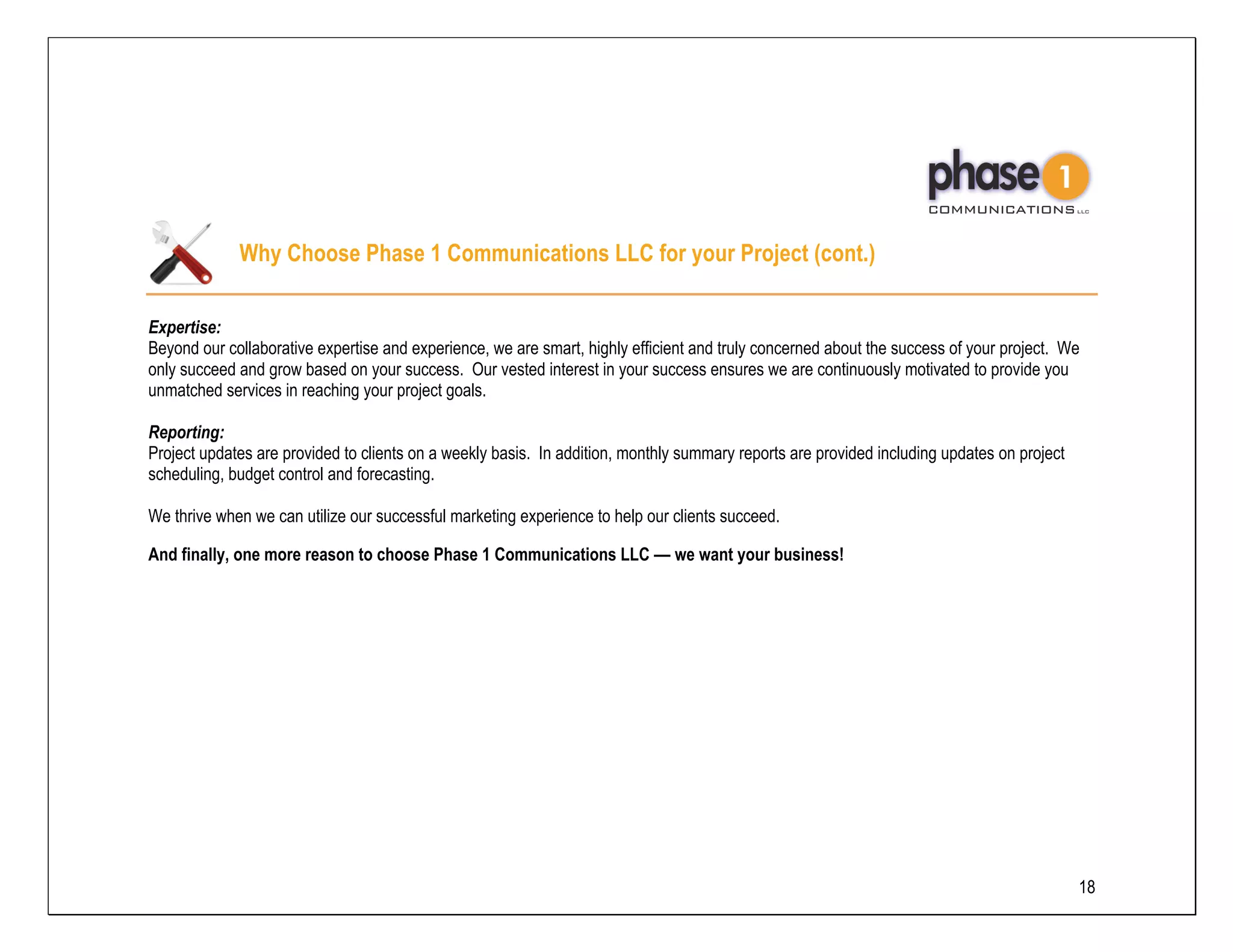 Why Choose Phase 1 Communications LLC for your Project (cont.)

Expertise:
Beyond our collaborative expertise and experience, we are smart, highly efficient and truly concerned about the success of your project. We
only succeed and grow based on your success. Our vested interest in your success ensures we are continuously motivated to provide you
unmatched services in reaching your project goals.

Reporting:
Project updates are provided to clients on a weekly basis. In addition, monthly summary reports are provided including updates on project
scheduling, budget control and forecasting.

We thrive when we can utilize our successful marketing experience to help our clients succeed.

And finally, one more reason to choose Phase 1 Communications LLC –– we want your business!




                                                                                                                                            18
 