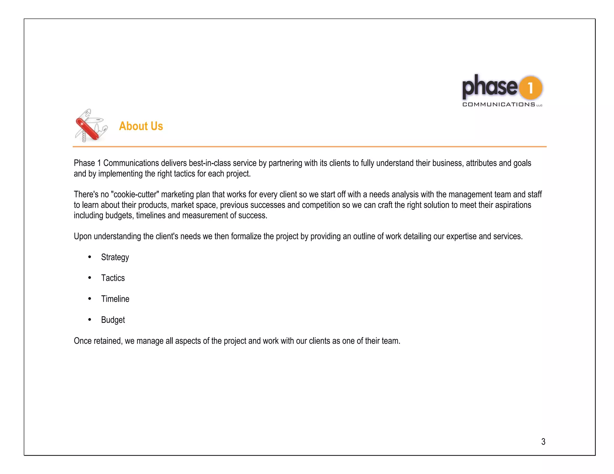 About Us

Phase 1 Communications delivers best-in-class service by partnering with its clients to fully understand their business, attributes and goals
and by implementing the right tactics for each project.

There's no "cookie-cutter" marketing plan that works for every client so we start off with a needs analysis with the management team and staff
to learn about their products, market space, previous successes and competition so we can craft the right solution to meet their aspirations
including budgets, timelines and measurement of success.

Upon understanding the client's needs we then formalize the project by providing an outline of work detailing our expertise and services.

    •   Strategy

    •   Tactics

    •   Timeline

    •   Budget

Once retained, we manage all aspects of the project and work with our clients as one of their team.




                                                                                                                                                3
 