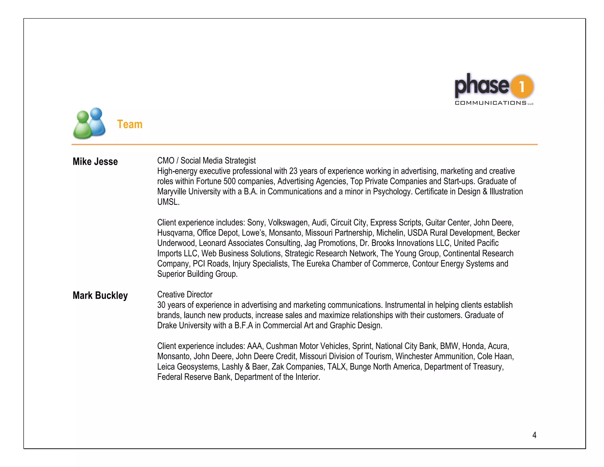 Team


Mike Jesse      CMO / Social Media Strategist
                High-energy executive professional with 23 years of experience working in advertising, marketing and creative
                roles within Fortune 500 companies, Advertising Agencies, Top Private Companies and Start-ups. Graduate of
                Maryville University with a B.A. in Communications and a minor in Psychology. Certificate in Design & Illustration
                UMSL.

                Client experience includes: Sony, Volkswagen, Audi, Circuit City, Express Scripts, Guitar Center, John Deere,
                Husqvarna, Office Depot, Lowe’s, Monsanto, Missouri Partnership, Michelin, USDA Rural Development, Becker
                Underwood, Leonard Associates Consulting, Jag Promotions, Dr. Brooks Innovations LLC, United Pacific
                Imports LLC, Web Business Solutions, Strategic Research Network, The Young Group, Continental Research
                Company, PCI Roads, Injury Specialists, The Eureka Chamber of Commerce, Contour Energy Systems and
                Superior Building Group.

Mark Buckley    Creative Director
                30 years of experience in advertising and marketing communications. Instrumental in helping clients establish
                brands, launch new products, increase sales and maximize relationships with their customers. Graduate of
                Drake University with a B.F.A in Commercial Art and Graphic Design.

                Client experience includes: AAA, Cushman Motor Vehicles, Sprint, National City Bank, BMW, Honda, Acura,
                Monsanto, John Deere, John Deere Credit, Missouri Division of Tourism, Winchester Ammunition, Cole Haan,
                Leica Geosystems, Lashly & Baer, Zak Companies, TALX, Bunge North America, Department of Treasury,
                Federal Reserve Bank, Department of the Interior.




                                                                                                                                     4
 