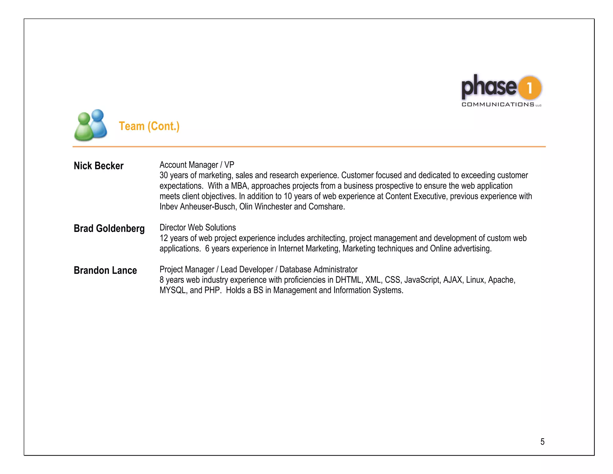 Team (Cont.)


Nick Becker       Account Manager / VP
                  30 years of marketing, sales and research experience. Customer focused and dedicated to exceeding customer
                  expectations. With a MBA, approaches projects from a business prospective to ensure the web application
                  meets client objectives. In addition to 10 years of web experience at Content Executive, previous experience with
                  Inbev Anheuser-Busch, Olin Winchester and Comshare.

Brad Goldenberg   Director Web Solutions
                  12 years of web project experience includes architecting, project management and development of custom web
                  applications. 6 years experience in Internet Marketing, Marketing techniques and Online advertising.

Brandon Lance     Project Manager / Lead Developer / Database Administrator
                  8 years web industry experience with proficiencies in DHTML, XML, CSS, JavaScript, AJAX, Linux, Apache,
                  MYSQL, and PHP. Holds a BS in Management and Information Systems.




                                                                                                                                      5
 