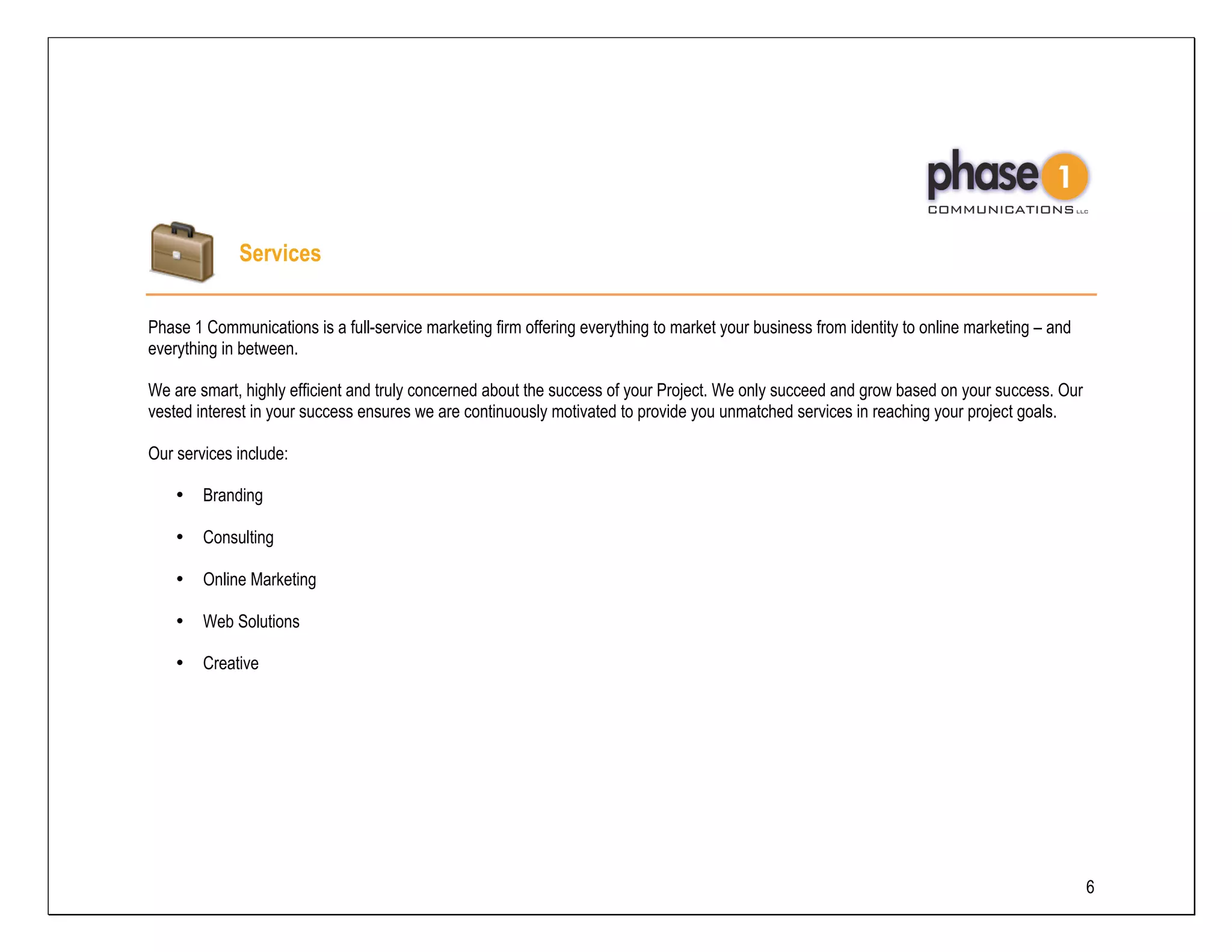 Services

Phase 1 Communications is a full-service marketing firm offering everything to market your business from identity to online marketing – and
everything in between.

We are smart, highly efficient and truly concerned about the success of your Project. We only succeed and grow based on your success. Our
vested interest in your success ensures we are continuously motivated to provide you unmatched services in reaching your project goals.

Our services include:

    •   Branding

    •   Consulting

    •   Online Marketing

    •   Web Solutions

    •   Creative




                                                                                                                                              6
 