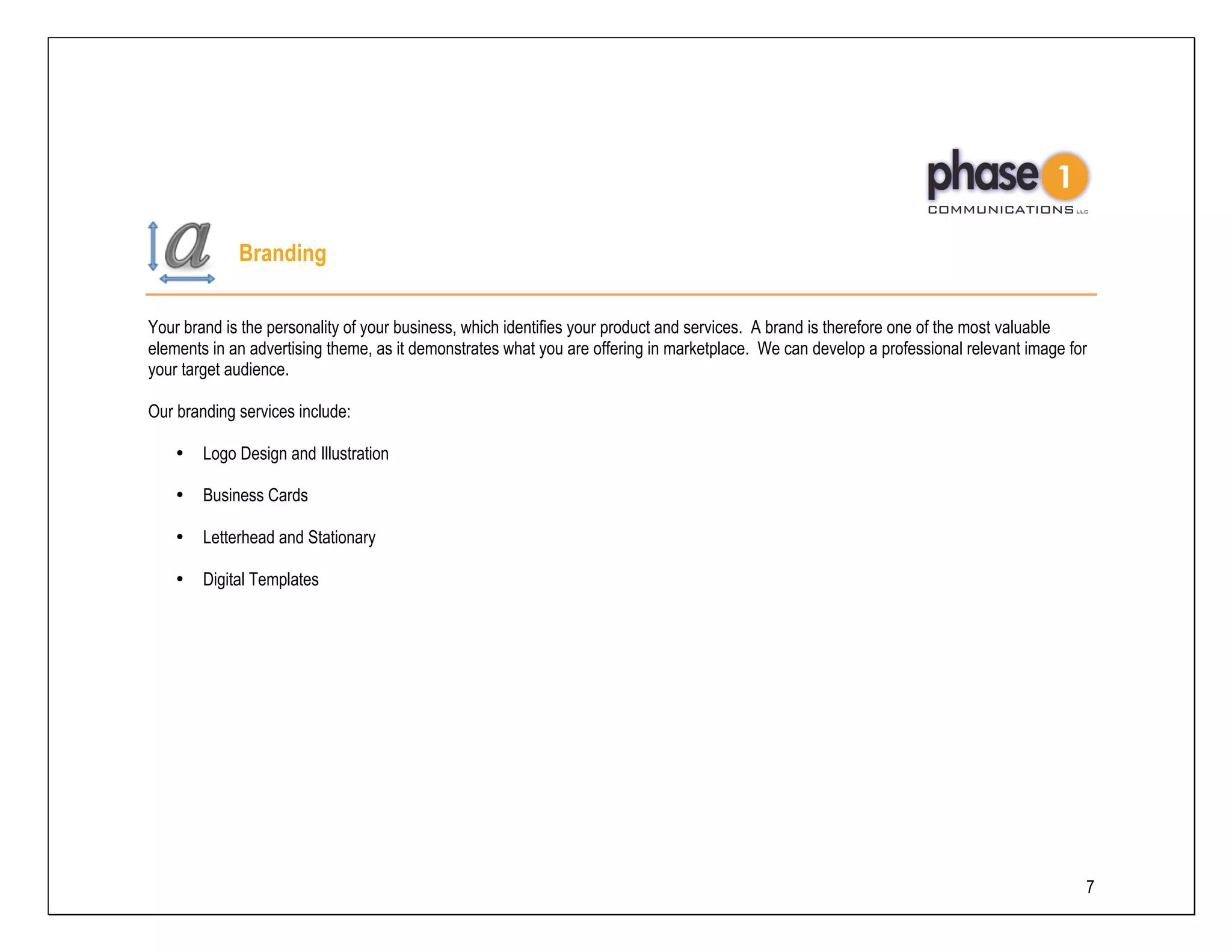 Branding

Your brand is the personality of your business, which identifies your product and services. A brand is therefore one of the most valuable
elements in an advertising theme, as it demonstrates what you are offering in marketplace. We can develop a professional relevant image for
your target audience.

Our branding services include:

    •   Logo Design and Illustration

    •   Business Cards

    •   Letterhead and Stationary

    •   Digital Templates




                                                                                                                                          7
 
