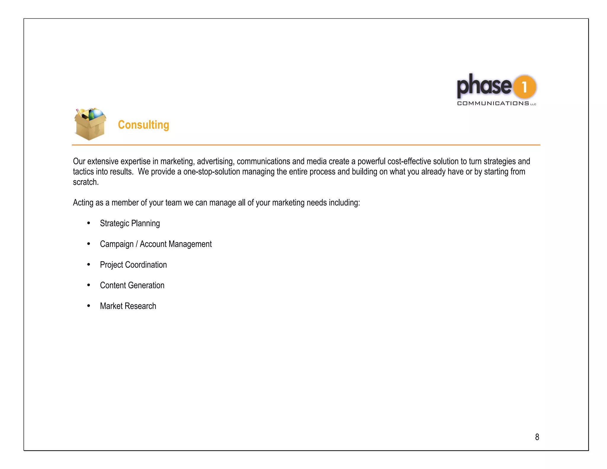 Consulting

Our extensive expertise in marketing, advertising, communications and media create a powerful cost-effective solution to turn strategies and
tactics into results. We provide a one-stop-solution managing the entire process and building on what you already have or by starting from
scratch.

Acting as a member of your team we can manage all of your marketing needs including:

    •   Strategic Planning

    •   Campaign / Account Management

    •   Project Coordination

    •   Content Generation

    •   Market Research




                                                                                                                                               8
 