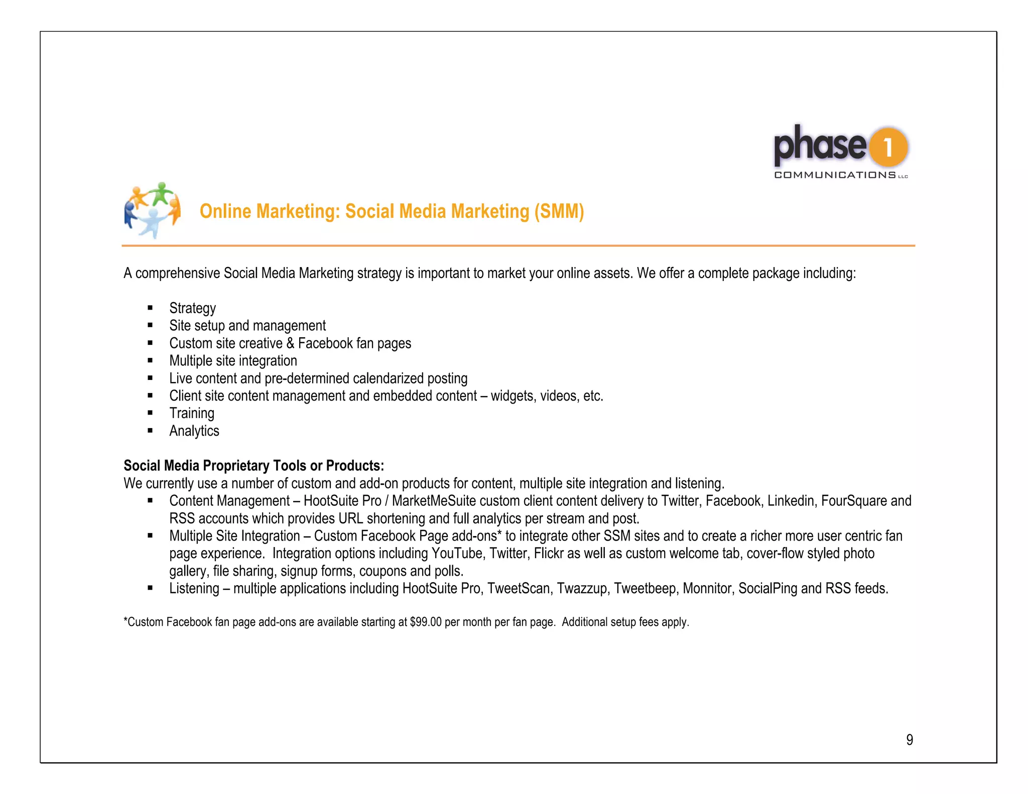 Online Marketing: Social Media Marketing (SMM)

A comprehensive Social Media Marketing strategy is important to market your online assets. We offer a complete package including:

         Strategy
         Site setup and management
         Custom site creative & Facebook fan pages
         Multiple site integration
         Live content and pre-determined calendarized posting
         Client site content management and embedded content – widgets, videos, etc.
         Training
         Analytics

Social Media Proprietary Tools or Products:
We currently use a number of custom and add-on products for content, multiple site integration and listening.
        Content Management – HootSuite Pro / MarketMeSuite custom client content delivery to Twitter, Facebook, Linkedin, FourSquare and
        RSS accounts which provides URL shortening and full analytics per stream and post.
        Multiple Site Integration – Custom Facebook Page add-ons* to integrate other SSM sites and to create a richer more user centric fan
        page experience. Integration options including YouTube, Twitter, Flickr as well as custom welcome tab, cover-flow styled photo
        gallery, file sharing, signup forms, coupons and polls.
        Listening – multiple applications including HootSuite Pro, TweetScan, Twazzup, Tweetbeep, Monnitor, SocialPing and RSS feeds.

*Custom Facebook fan page add-ons are available starting at $99.00 per month per fan page. Additional setup fees apply.




                                                                                                                                          9
 