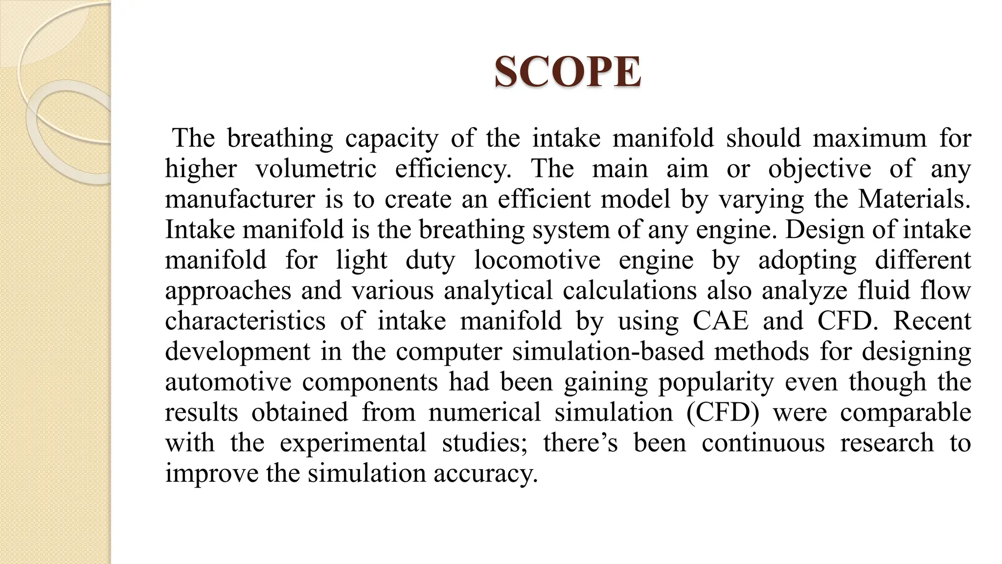 SCOPE
The breathing capacity of the intake manifold should maximum for
higher volumetric efficiency. The main aim or objective of any
manufacturer is to create an efficient model by varying the Materials.
Intake manifold is the breathing system of any engine. Design of intake
manifold for light duty locomotive engine by adopting different
approaches and various analytical calculations also analyze fluid flow
characteristics of intake manifold by using CAE and CFD. Recent
development in the computer simulation-based methods for designing
automotive components had been gaining popularity even though the
results obtained from numerical simulation (CFD) were comparable
with the experimental studies; there’s been continuous research to
improve the simulation accuracy.
 