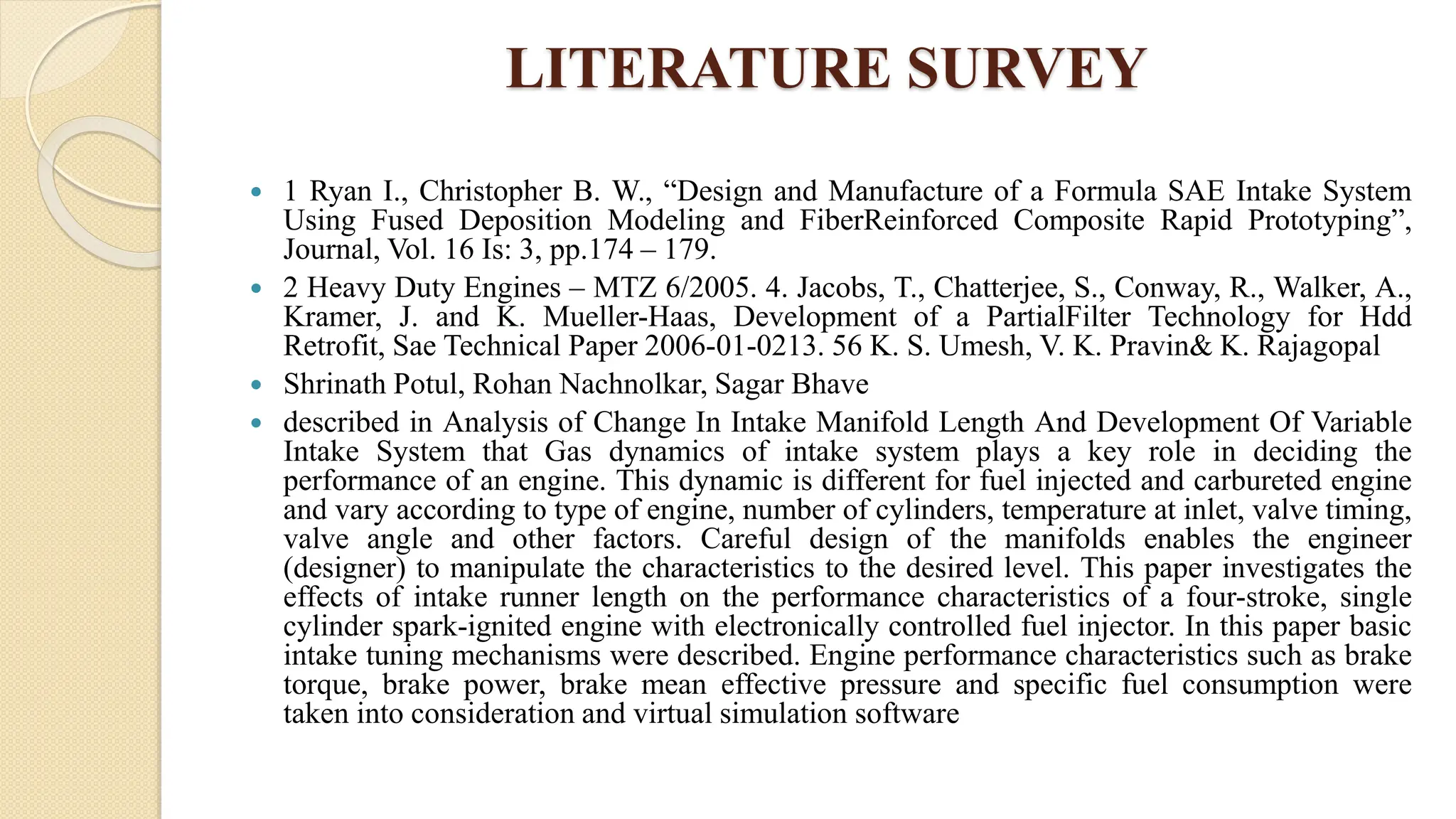 LITERATURE SURVEY
 1 Ryan I., Christopher B. W., “Design and Manufacture of a Formula SAE Intake System
Using Fused Deposition Modeling and FiberReinforced Composite Rapid Prototyping”,
Journal, Vol. 16 Is: 3, pp.174 – 179.
 2 Heavy Duty Engines – MTZ 6/2005. 4. Jacobs, T., Chatterjee, S., Conway, R., Walker, A.,
Kramer, J. and K. Mueller-Haas, Development of a PartialFilter Technology for Hdd
Retrofit, Sae Technical Paper 2006-01-0213. 56 K. S. Umesh, V. K. Pravin& K. Rajagopal
 Shrinath Potul, Rohan Nachnolkar, Sagar Bhave
 described in Analysis of Change In Intake Manifold Length And Development Of Variable
Intake System that Gas dynamics of intake system plays a key role in deciding the
performance of an engine. This dynamic is different for fuel injected and carbureted engine
and vary according to type of engine, number of cylinders, temperature at inlet, valve timing,
valve angle and other factors. Careful design of the manifolds enables the engineer
(designer) to manipulate the characteristics to the desired level. This paper investigates the
effects of intake runner length on the performance characteristics of a four-stroke, single
cylinder spark-ignited engine with electronically controlled fuel injector. In this paper basic
intake tuning mechanisms were described. Engine performance characteristics such as brake
torque, brake power, brake mean effective pressure and specific fuel consumption were
taken into consideration and virtual simulation software
 