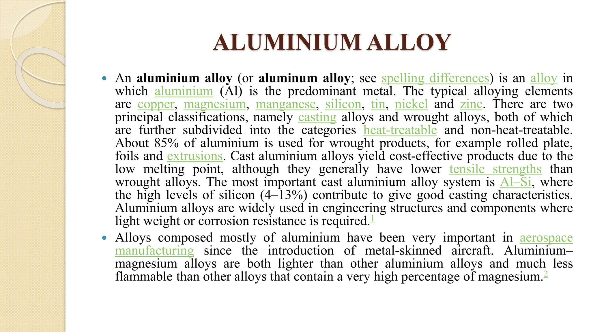 ALUMINIUM ALLOY
 An aluminium alloy (or aluminum alloy; see spelling differences) is an alloy in
which aluminium (Al) is the predominant metal. The typical alloying elements
are copper, magnesium, manganese, silicon, tin, nickel and zinc. There are two
principal classifications, namely casting alloys and wrought alloys, both of which
are further subdivided into the categories heat-treatable and non-heat-treatable.
About 85% of aluminium is used for wrought products, for example rolled plate,
foils and extrusions. Cast aluminium alloys yield cost-effective products due to the
low melting point, although they generally have lower tensile strengths than
wrought alloys. The most important cast aluminium alloy system is Al–Si, where
the high levels of silicon (4–13%) contribute to give good casting characteristics.
Aluminium alloys are widely used in engineering structures and components where
light weight or corrosion resistance is required.1
 Alloys composed mostly of aluminium have been very important in aerospace
manufacturing since the introduction of metal-skinned aircraft. Aluminium–
magnesium alloys are both lighter than other aluminium alloys and much less
flammable than other alloys that contain a very high percentage of magnesium.2
 