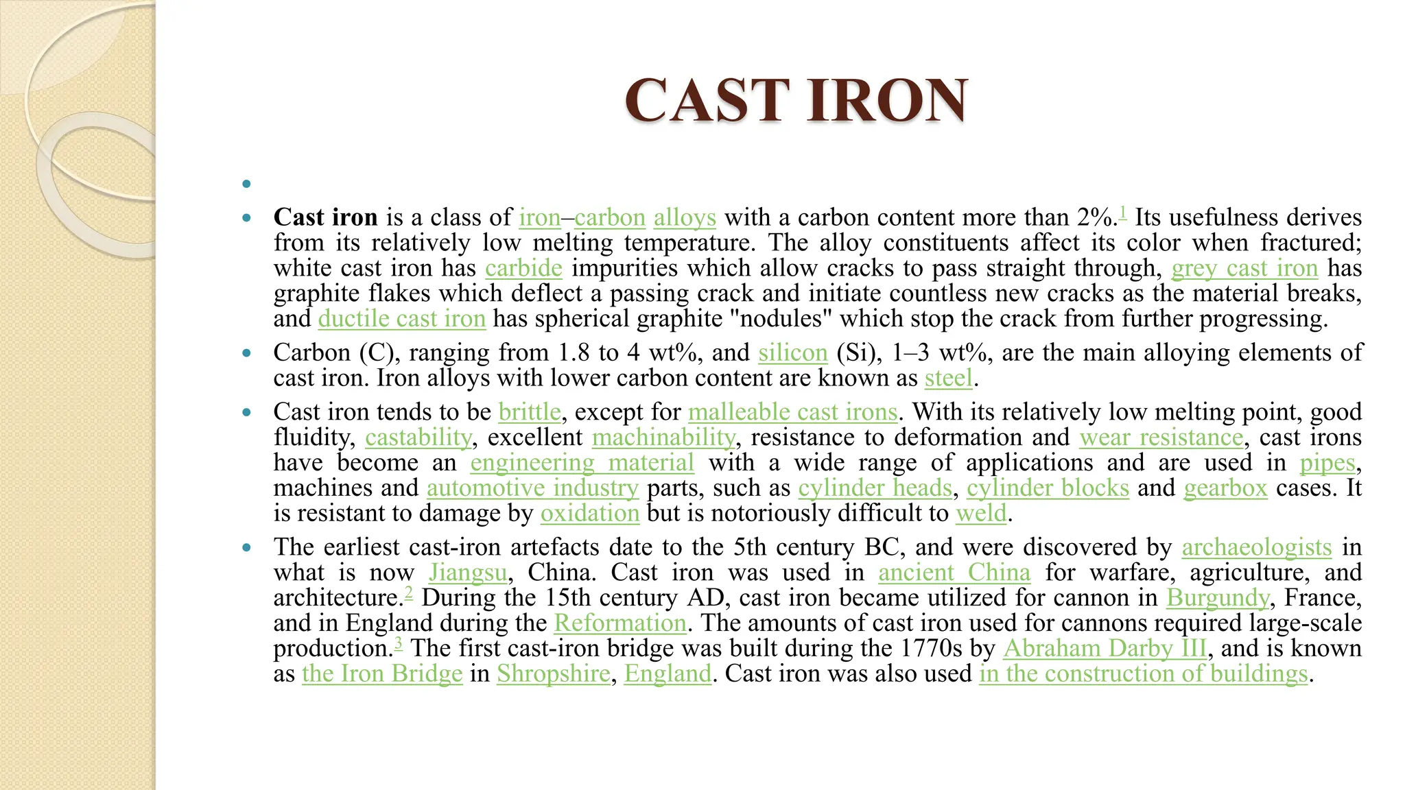 CAST IRON

 Cast iron is a class of iron–carbon alloys with a carbon content more than 2%.1 Its usefulness derives
from its relatively low melting temperature. The alloy constituents affect its color when fractured;
white cast iron has carbide impurities which allow cracks to pass straight through, grey cast iron has
graphite flakes which deflect a passing crack and initiate countless new cracks as the material breaks,
and ductile cast iron has spherical graphite "nodules" which stop the crack from further progressing.
 Carbon (C), ranging from 1.8 to 4 wt%, and silicon (Si), 1–3 wt%, are the main alloying elements of
cast iron. Iron alloys with lower carbon content are known as steel.
 Cast iron tends to be brittle, except for malleable cast irons. With its relatively low melting point, good
fluidity, castability, excellent machinability, resistance to deformation and wear resistance, cast irons
have become an engineering material with a wide range of applications and are used in pipes,
machines and automotive industry parts, such as cylinder heads, cylinder blocks and gearbox cases. It
is resistant to damage by oxidation but is notoriously difficult to weld.
 The earliest cast-iron artefacts date to the 5th century BC, and were discovered by archaeologists in
what is now Jiangsu, China. Cast iron was used in ancient China for warfare, agriculture, and
architecture.2 During the 15th century AD, cast iron became utilized for cannon in Burgundy, France,
and in England during the Reformation. The amounts of cast iron used for cannons required large-scale
production.3 The first cast-iron bridge was built during the 1770s by Abraham Darby III, and is known
as the Iron Bridge in Shropshire, England. Cast iron was also used in the construction of buildings.
 