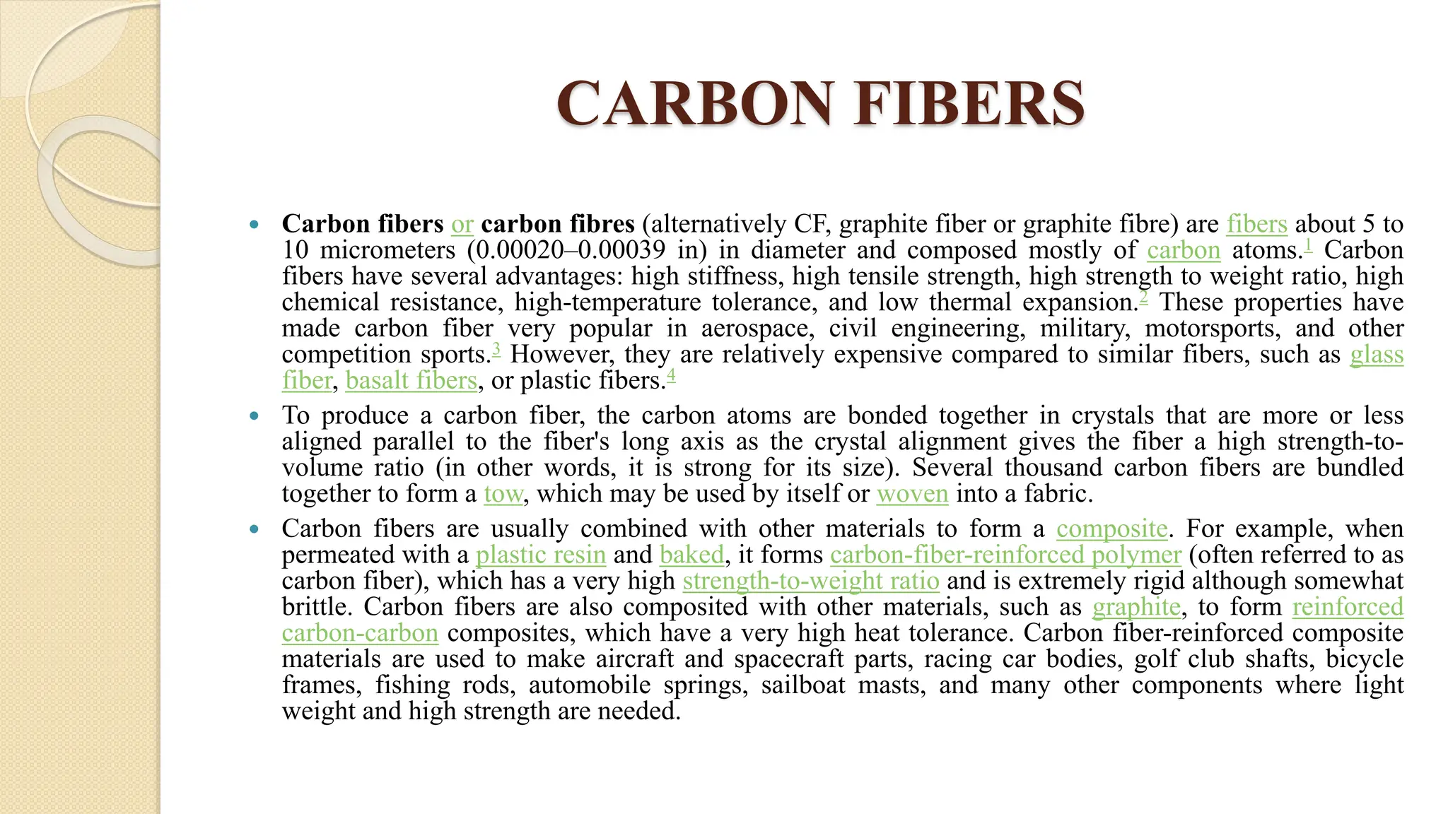CARBON FIBERS
 Carbon fibers or carbon fibres (alternatively CF, graphite fiber or graphite fibre) are fibers about 5 to
10 micrometers (0.00020–0.00039 in) in diameter and composed mostly of carbon atoms.1 Carbon
fibers have several advantages: high stiffness, high tensile strength, high strength to weight ratio, high
chemical resistance, high-temperature tolerance, and low thermal expansion.2 These properties have
made carbon fiber very popular in aerospace, civil engineering, military, motorsports, and other
competition sports.3 However, they are relatively expensive compared to similar fibers, such as glass
fiber, basalt fibers, or plastic fibers.4
 To produce a carbon fiber, the carbon atoms are bonded together in crystals that are more or less
aligned parallel to the fiber's long axis as the crystal alignment gives the fiber a high strength-to-
volume ratio (in other words, it is strong for its size). Several thousand carbon fibers are bundled
together to form a tow, which may be used by itself or woven into a fabric.
 Carbon fibers are usually combined with other materials to form a composite. For example, when
permeated with a plastic resin and baked, it forms carbon-fiber-reinforced polymer (often referred to as
carbon fiber), which has a very high strength-to-weight ratio and is extremely rigid although somewhat
brittle. Carbon fibers are also composited with other materials, such as graphite, to form reinforced
carbon-carbon composites, which have a very high heat tolerance. Carbon fiber-reinforced composite
materials are used to make aircraft and spacecraft parts, racing car bodies, golf club shafts, bicycle
frames, fishing rods, automobile springs, sailboat masts, and many other components where light
weight and high strength are needed.
 