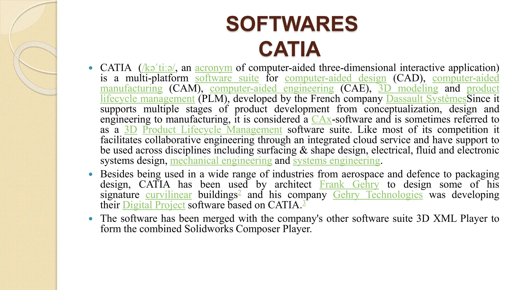 SOFTWARES
CATIA
 CATIA (/kəˈtiːə/, an acronym of computer-aided three-dimensional interactive application)
is a multi-platform software suite for computer-aided design (CAD), computer-aided
manufacturing (CAM), computer-aided engineering (CAE), 3D modeling and product
lifecycle management (PLM), developed by the French company Dassault SystèmesSince it
supports multiple stages of product development from conceptualization, design and
engineering to manufacturing, it is considered a CAx-software and is sometimes referred to
as a 3D Product Lifecycle Management software suite. Like most of its competition it
facilitates collaborative engineering through an integrated cloud service and have support to
be used across disciplines including surfacing & shape design, electrical, fluid and electronic
systems design, mechanical engineering and systems engineering.
 Besides being used in a wide range of industries from aerospace and defence to packaging
design, CATIA has been used by architect Frank Gehry to design some of his
signature curvilinear buildings2 and his company Gehry Technologies was developing
their Digital Project software based on CATIA.3
 The software has been merged with the company's other software suite 3D XML Player to
form the combined Solidworks Composer Player.
 