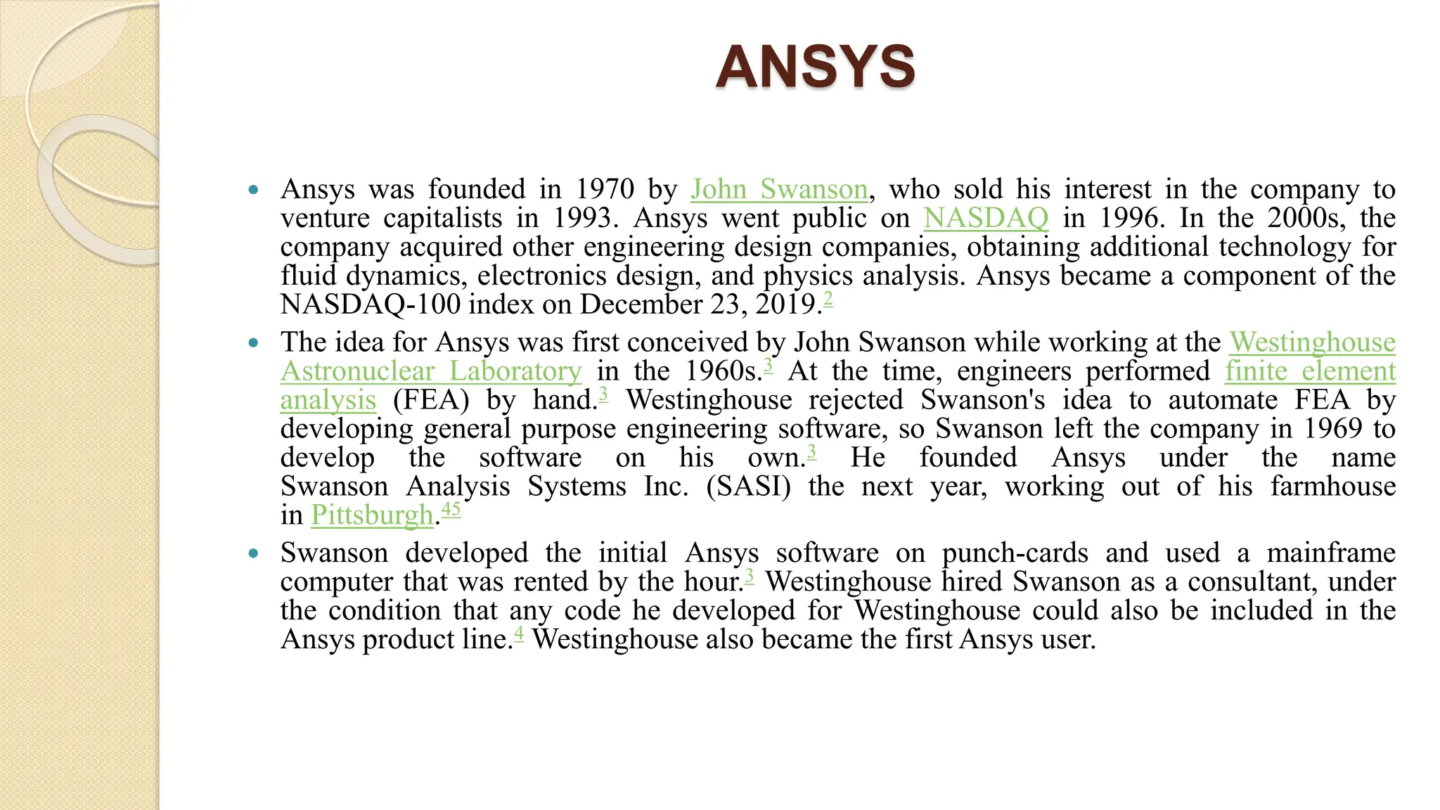 ANSYS
 Ansys was founded in 1970 by John Swanson, who sold his interest in the company to
venture capitalists in 1993. Ansys went public on NASDAQ in 1996. In the 2000s, the
company acquired other engineering design companies, obtaining additional technology for
fluid dynamics, electronics design, and physics analysis. Ansys became a component of the
NASDAQ-100 index on December 23, 2019.2
 The idea for Ansys was first conceived by John Swanson while working at the Westinghouse
Astronuclear Laboratory in the 1960s.3 At the time, engineers performed finite element
analysis (FEA) by hand.3 Westinghouse rejected Swanson's idea to automate FEA by
developing general purpose engineering software, so Swanson left the company in 1969 to
develop the software on his own.3 He founded Ansys under the name
Swanson Analysis Systems Inc. (SASI) the next year, working out of his farmhouse
in Pittsburgh.45
 Swanson developed the initial Ansys software on punch-cards and used a mainframe
computer that was rented by the hour.3 Westinghouse hired Swanson as a consultant, under
the condition that any code he developed for Westinghouse could also be included in the
Ansys product line.4 Westinghouse also became the first Ansys user.
 