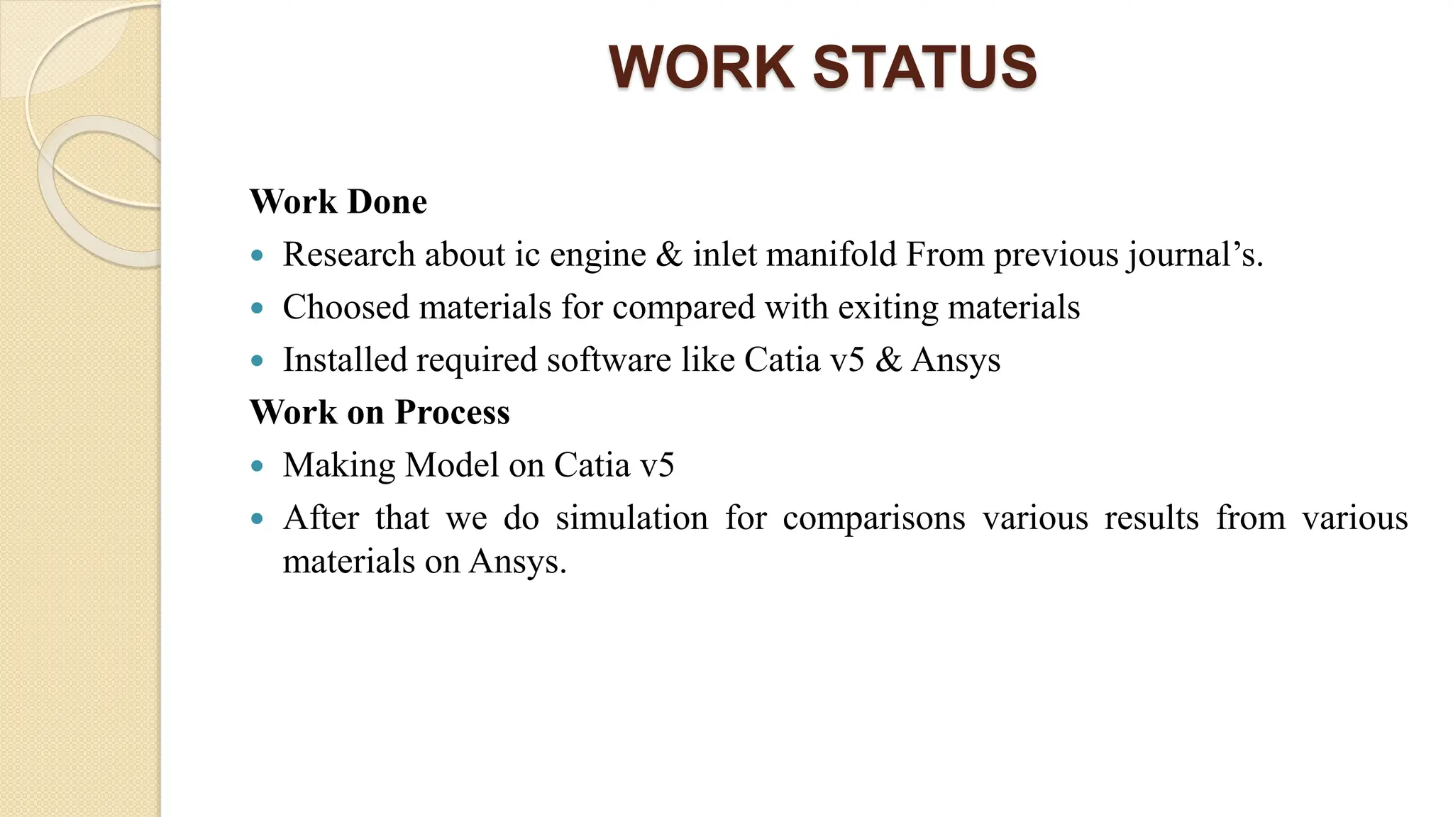 WORK STATUS
Work Done
 Research about ic engine & inlet manifold From previous journal’s.
 Choosed materials for compared with exiting materials
 Installed required software like Catia v5 & Ansys
Work on Process
 Making Model on Catia v5
 After that we do simulation for comparisons various results from various
materials on Ansys.
 