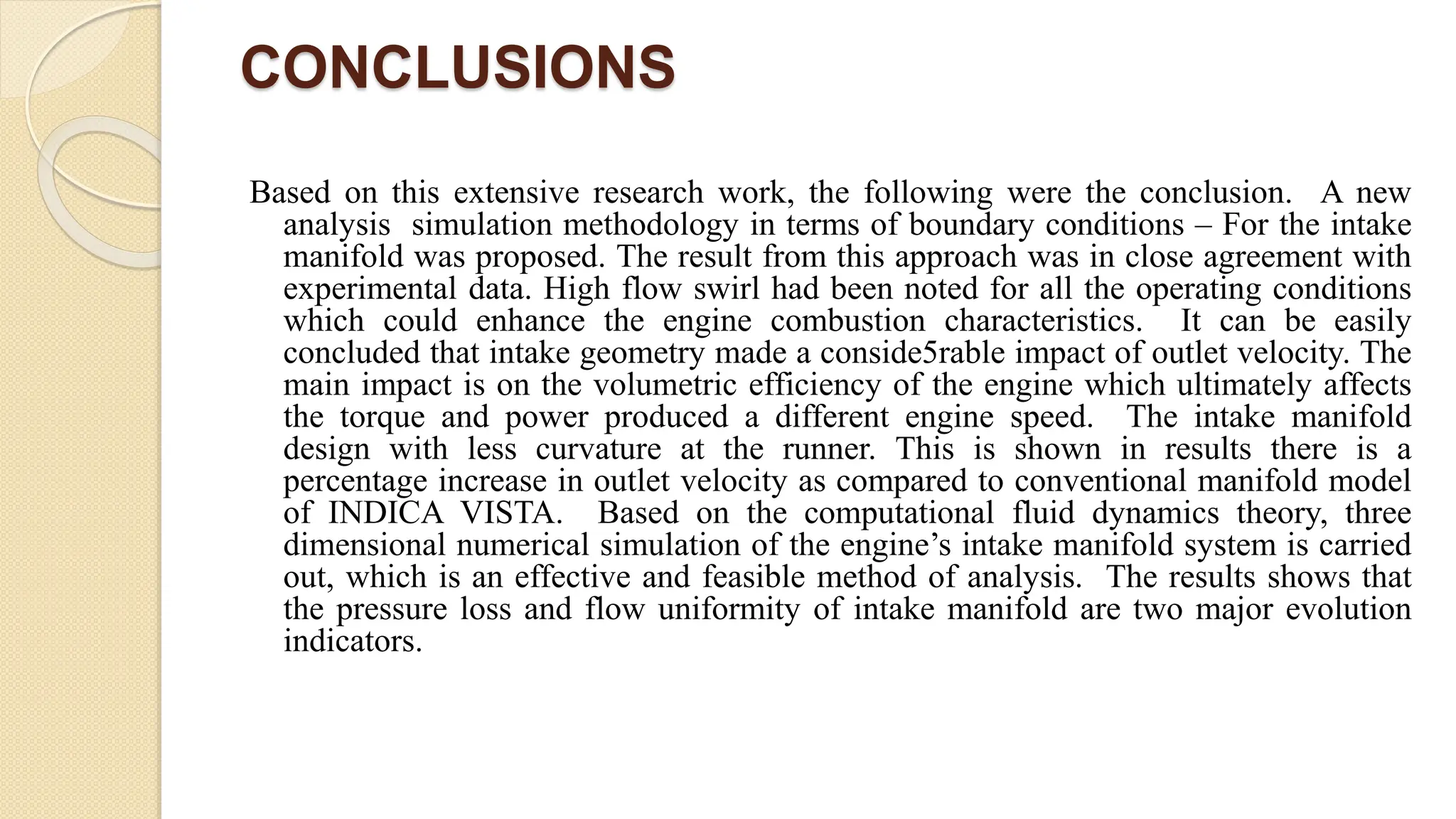 CONCLUSIONS
Based on this extensive research work, the following were the conclusion. A new
analysis simulation methodology in terms of boundary conditions – For the intake
manifold was proposed. The result from this approach was in close agreement with
experimental data. High flow swirl had been noted for all the operating conditions
which could enhance the engine combustion characteristics. It can be easily
concluded that intake geometry made a conside5rable impact of outlet velocity. The
main impact is on the volumetric efficiency of the engine which ultimately affects
the torque and power produced a different engine speed. The intake manifold
design with less curvature at the runner. This is shown in results there is a
percentage increase in outlet velocity as compared to conventional manifold model
of INDICA VISTA. Based on the computational fluid dynamics theory, three
dimensional numerical simulation of the engine’s intake manifold system is carried
out, which is an effective and feasible method of analysis. The results shows that
the pressure loss and flow uniformity of intake manifold are two major evolution
indicators.
 