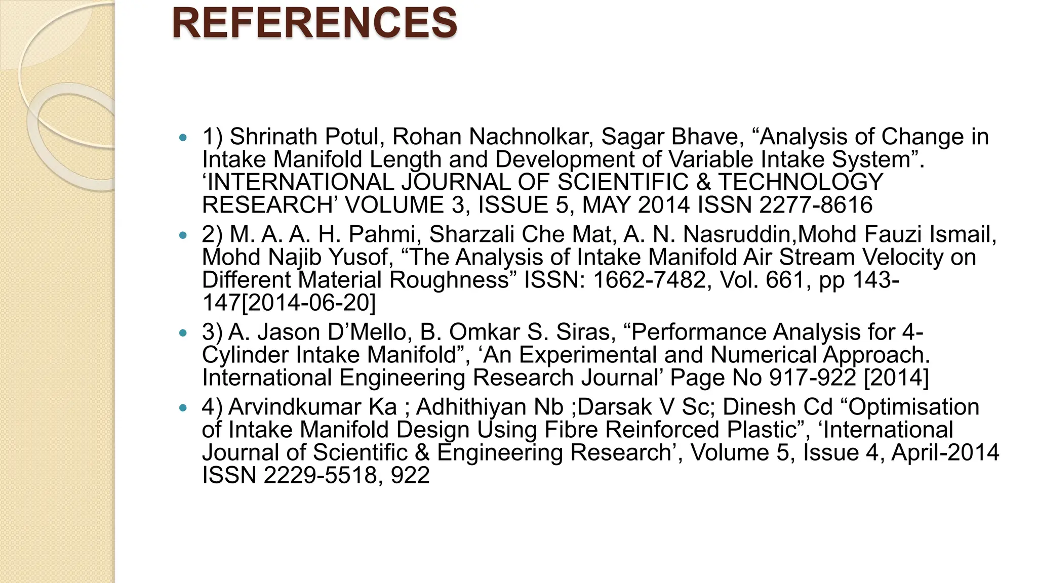 REFERENCES
 1) Shrinath Potul, Rohan Nachnolkar, Sagar Bhave, “Analysis of Change in
Intake Manifold Length and Development of Variable Intake System”.
‘INTERNATIONAL JOURNAL OF SCIENTIFIC & TECHNOLOGY
RESEARCH’ VOLUME 3, ISSUE 5, MAY 2014 ISSN 2277-8616
 2) M. A. A. H. Pahmi, Sharzali Che Mat, A. N. Nasruddin,Mohd Fauzi Ismail,
Mohd Najib Yusof, “The Analysis of Intake Manifold Air Stream Velocity on
Different Material Roughness” ISSN: 1662-7482, Vol. 661, pp 143-
147[2014-06-20]
 3) A. Jason D’Mello, B. Omkar S. Siras, “Performance Analysis for 4-
Cylinder Intake Manifold”, ‘An Experimental and Numerical Approach.
International Engineering Research Journal’ Page No 917-922 [2014]
 4) Arvindkumar Ka ; Adhithiyan Nb ;Darsak V Sc; Dinesh Cd “Optimisation
of Intake Manifold Design Using Fibre Reinforced Plastic”, ‘International
Journal of Scientific & Engineering Research’, Volume 5, Issue 4, April-2014
ISSN 2229-5518, 922
 