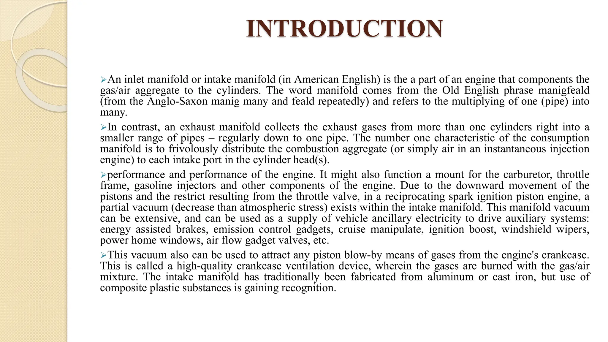 INTRODUCTION
An inlet manifold or intake manifold (in American English) is the a part of an engine that components the
gas/air aggregate to the cylinders. The word manifold comes from the Old English phrase manigfeald
(from the Anglo-Saxon manig many and feald repeatedly) and refers to the multiplying of one (pipe) into
many.
In contrast, an exhaust manifold collects the exhaust gases from more than one cylinders right into a
smaller range of pipes – regularly down to one pipe. The number one characteristic of the consumption
manifold is to frivolously distribute the combustion aggregate (or simply air in an instantaneous injection
engine) to each intake port in the cylinder head(s).
performance and performance of the engine. It might also function a mount for the carburetor, throttle
frame, gasoline injectors and other components of the engine. Due to the downward movement of the
pistons and the restrict resulting from the throttle valve, in a reciprocating spark ignition piston engine, a
partial vacuum (decrease than atmospheric stress) exists within the intake manifold. This manifold vacuum
can be extensive, and can be used as a supply of vehicle ancillary electricity to drive auxiliary systems:
energy assisted brakes, emission control gadgets, cruise manipulate, ignition boost, windshield wipers,
power home windows, air flow gadget valves, etc.
This vacuum also can be used to attract any piston blow-by means of gases from the engine's crankcase.
This is called a high-quality crankcase ventilation device, wherein the gases are burned with the gas/air
mixture. The intake manifold has traditionally been fabricated from aluminum or cast iron, but use of
composite plastic substances is gaining recognition.
 