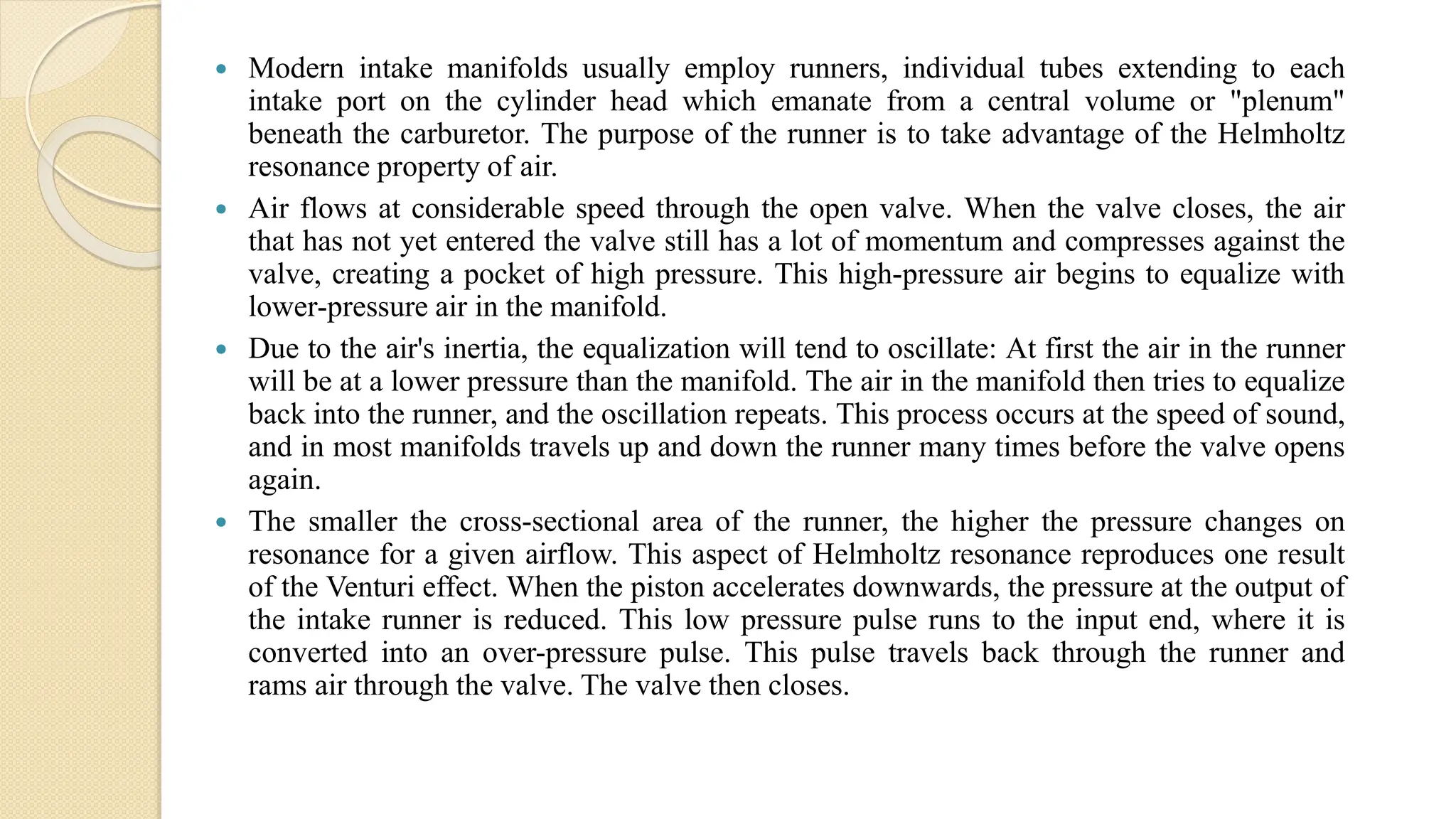  Modern intake manifolds usually employ runners, individual tubes extending to each
intake port on the cylinder head which emanate from a central volume or "plenum"
beneath the carburetor. The purpose of the runner is to take advantage of the Helmholtz
resonance property of air.
 Air flows at considerable speed through the open valve. When the valve closes, the air
that has not yet entered the valve still has a lot of momentum and compresses against the
valve, creating a pocket of high pressure. This high-pressure air begins to equalize with
lower-pressure air in the manifold.
 Due to the air's inertia, the equalization will tend to oscillate: At first the air in the runner
will be at a lower pressure than the manifold. The air in the manifold then tries to equalize
back into the runner, and the oscillation repeats. This process occurs at the speed of sound,
and in most manifolds travels up and down the runner many times before the valve opens
again.
 The smaller the cross-sectional area of the runner, the higher the pressure changes on
resonance for a given airflow. This aspect of Helmholtz resonance reproduces one result
of the Venturi effect. When the piston accelerates downwards, the pressure at the output of
the intake runner is reduced. This low pressure pulse runs to the input end, where it is
converted into an over-pressure pulse. This pulse travels back through the runner and
rams air through the valve. The valve then closes.
 