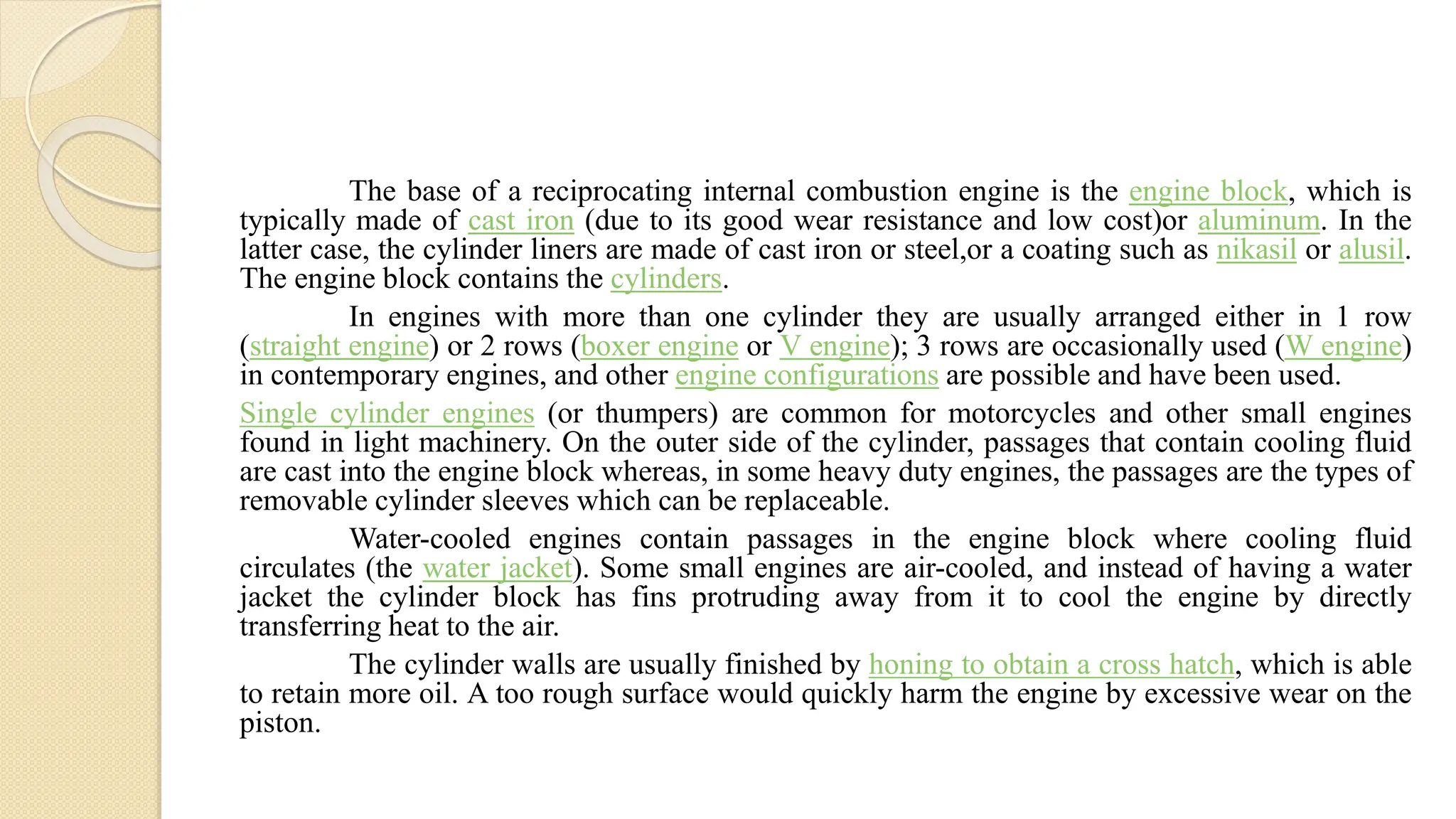 The base of a reciprocating internal combustion engine is the engine block, which is
typically made of cast iron (due to its good wear resistance and low cost)or aluminum. In the
latter case, the cylinder liners are made of cast iron or steel,or a coating such as nikasil or alusil.
The engine block contains the cylinders.
In engines with more than one cylinder they are usually arranged either in 1 row
(straight engine) or 2 rows (boxer engine or V engine); 3 rows are occasionally used (W engine)
in contemporary engines, and other engine configurations are possible and have been used.
Single cylinder engines (or thumpers) are common for motorcycles and other small engines
found in light machinery. On the outer side of the cylinder, passages that contain cooling fluid
are cast into the engine block whereas, in some heavy duty engines, the passages are the types of
removable cylinder sleeves which can be replaceable.
Water-cooled engines contain passages in the engine block where cooling fluid
circulates (the water jacket). Some small engines are air-cooled, and instead of having a water
jacket the cylinder block has fins protruding away from it to cool the engine by directly
transferring heat to the air.
The cylinder walls are usually finished by honing to obtain a cross hatch, which is able
to retain more oil. A too rough surface would quickly harm the engine by excessive wear on the
piston.
 