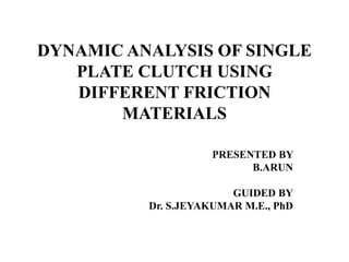 DYNAMIC ANALYSIS OF SINGLE
PLATE CLUTCH USING
DIFFERENT FRICTION
MATERIALS
PRESENTED BY
B.ARUN
GUIDED BY
Dr. S.JEYAKUMAR M.E., PhD
 