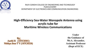RAJIV GANDHI COLLEGE OF ENGINEERING AND TECHNOLOGY
PUDHUCHERRY
DEPARTMENT OF ELECTRONICS AND COMMUNICATION ENGINEERING
High-Efficiency Sea-Water Monopole Antenna using
acrylic tube for
Maritime Wireless Communications
By:
Aarthi R (18TC0301)
Nitthya Sree T Y (18TC0324)
 