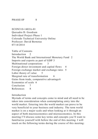 PHASE1IP 8
ECON310-1403A-01
Quesadra D. Goodrum
Individual Project Phase 1
Colorado Technical University Online
Professor: David Bernotas
07/14/2014
Table of Contents
Introduction 2
The World Bank and International Monetary Fund 2
Imports and exports as part of GDP 3
Multinational corporations 3
Foreign direct investment and capital flows 4
Foreign exchange market and exchange rates 5
Labor theory of value 5
Marginal rate of transformation 6
Gains from trade, comparative advantage 6
Economies of scale 6
Conclusion 7
References 8
Introduction
Myriads of terms and concepts come to mind and all need to be
taken into consideration when contemplating entry into the
world market. Entering into the world market can prove to be
very beneficial to your business and industry. The term world
market is on a major scale and when looking at it through an
aspect of both macroeconomics and microeconomics. In this
meeting I’ll discuss some key terms and concepts you’ll want to
familiarize yourself with before the end of this meeting. I will
touch on the following terms during the course of this meeting:
 