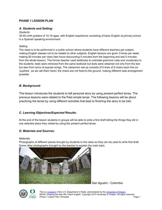 This is a program of the U.S. Department of State, administered by the University of Oregon.
MOOC Shaping the Way We Teach English. Copyright 2015 University of Oregon. All rights reserved.
Phase 1 Lesson Plan Template Page 1
PHASE 1 LESSON PLAN
A. Students and Setting:
Students:
35-40 ninth graders of 14-16 ages, with English experience consisting of basic English at primary school
in a Spanish speaking environment.
Setting:
The class is to be performed in a public school where students have different teachers per subject,
making English classes not to be related to other subjects. English lessons are given 3 times per week,
making 50 minutes per class (two hours discounting 5 minutes from the beginning and last 5 minutes
from the whole lesson). The former teacher used textbooks to orientate grammar rules and vocabulary to
the students; tests were retrieved from the same textbook but texts were obtained not only from the text
but also from lyrics of popular songs. The classroom set-up consists of 5 lines of 8 chairs each line (or
‘pupitres’, as we call them here); the chairs are not fixed to the ground, making different seat arrangement
possible.
B. Background:
The lesson introduces the students to tell personal story by using present perfect tense. The
previous lessons were related to the Past simple tense. The following lessons will be about
practicing the tense by using different activities that lead to finishing the story to be told.
C. Learning Objectives/Expected Results:
At the end of the lesson students in groups will be able to write a first draft telling the things they did in
one selected place they visited by using the present perfect tense.
D. Materials and Sources:
Materials:
Photographs of different places brought by students to the class so they can be used to write first draft.
Some other photographs brought by the teacher to explain the main topic.
San Agustín - Colombia
 