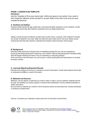 PHASE 1 LESSON PLAN TEMPLATE
Directions:
Use this Template to fill out your lesson plan. (Add more space to any section if you need it.)
Don’t forget the reflection at the end (part F), as well. Refer to the rubric to be sure you have
included all elements.
A. Students and Setting:
Students: Briefly identify the age, grade level, and previous English experience of your students. Include
anything that would help other teachers understand who your target students are.
Setting: Include the type of institution (private school, public school, university, other institution?) Include
the number of students in the class. State how often the class meets and for how long. Please include
anything that will help other teachers understand the situation where the lesson will be taught.
B. Background:
Describe briefly what kinds of lessons have immediately preceded this one. Are you expanding a
previously learned/practiced point? beginning a new module? offering extended practice? Describe briefly
what will happen following this lesson. Are you expanding or continuing practice?
If this is the first or the final lesson, be sure to say so. Include anything that will help teachers to visualize
the lesson context.
C. Learning Objectives/Expected Results:
Describe how students will improve or change as a result of this lesson. Include what students will be able
to understand and DO as a result of the lesson.
D. Materials and Sources:.
Materials: List any objects or realia that you need to make or collect. List any authentic materials that will
be used, and whether you need to prepare or enhance them beforehand. List any needed worksheets or
written instructions.
Be sure that any materials you mention in the Procedures section are also listed here. Include worksheets
or handouts as attachments.
Sources: List where your materials or realia came from so that others may find them.
This is a program of the U.S. Department of State, administered by the University of Oregon.
MOOC Shaping the Way We Teach English. Copyright 2015 University of Oregon. All rights reserved.
Phase 1 Lesson Plan Template Page 1
 