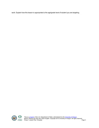 work. Explain how this lesson is appropriate to the age/grade level of student you are targeting.
This is a program of the U.S. Department of State, administered by the University of Oregon.
MOOC Shaping the Way We Teach English. Copyright 2015 University of Oregon. All rights reserved.
Phase 1 Lesson Plan Template Page 3
 