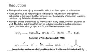 • Flavoproteins are majorly involved in reduction of endogenous substances
• Although P450s do not participate in biological reductions of endogenous
substrates to the extent that flavoproteins do, the diversity of reduction reactions
catalyzed by P450s is still considerable
• Nitrogen oxides are reduced by P450s and in many cases, by other enzymes as
well. The list of substrates that can be reduced includes N-oxides, nitroxides,
hydroxylamines, nitro groups, and C- and N-nitroso compounds
Reduction of Nitro Compounds by P450s
Reductive Dechlorination of CCl4 and Reaction of Trichloromethyl Radical with O2
30-03-2022 11
 