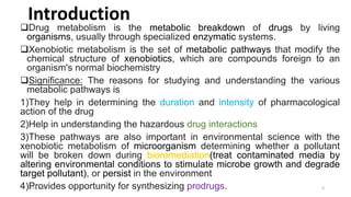 Drug metabolism is the metabolic breakdown of drugs by living
organisms, usually through specialized enzymatic systems.
Xenobiotic metabolism is the set of metabolic pathways that modify the
chemical structure of xenobiotics, which are compounds foreign to an
organism's normal biochemistry
Significance: The reasons for studying and understanding the various
metabolic pathways is
1)They help in determining the duration and intensity of pharmacological
action of the drug
2)Help in understanding the hazardous drug interactions
3)These pathways are also important in environmental science with the
xenobiotic metabolism of microorganism determining whether a pollutant
will be broken down during bioremediation(treat contaminated media by
altering environmental conditions to stimulate microbe growth and degrade
target pollutant), or persist in the environment
4)Provides opportunity for synthesizing prodrugs.
Introduction
30-03-2022 3
 