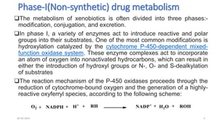 Phase-I(Non-synthetic) drug metabolism
The metabolism of xenobiotics is often divided into three phases:-
modification, conjugation, and excretion.
In phase I, a variety of enzymes act to introduce reactive and polar
groups into their substrates. One of the most common modifications is
hydroxylation catalyzed by the cytochrome P-450-dependent mixed-
function oxidase system. These enzyme complexes act to incorporate
an atom of oxygen into nonactivated hydrocarbons, which can result in
either the introduction of hydroxyl groups or N-, O- and S-dealkylation
of substrates
The reaction mechanism of the P-450 oxidases proceeds through the
reduction of cytochrome-bound oxygen and the generation of a highly-
reactive oxyferryl species, according to the following scheme:
30-03-2022 4
 