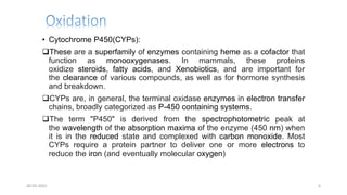 • Cytochrome P450(CYPs):
These are a superfamily of enzymes containing heme as a cofactor that
function as monooxygenases. In mammals, these proteins
oxidize steroids, fatty acids, and Xenobiotics, and are important for
the clearance of various compounds, as well as for hormone synthesis
and breakdown.
CYPs are, in general, the terminal oxidase enzymes in electron transfer
chains, broadly categorized as P-450 containing systems.
The term "P450" is derived from the spectrophotometric peak at
the wavelength of the absorption maxima of the enzyme (450 nm) when
it is in the reduced state and complexed with carbon monoxide. Most
CYPs require a protein partner to deliver one or more electrons to
reduce the iron (and eventually molecular oxygen)
30-03-2022 6
 
