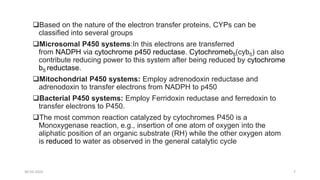 Based on the nature of the electron transfer proteins, CYPs can be
classified into several groups
Microsomal P450 systems:In this electrons are transferred
from NADPH via cytochrome p450 reductase. Cytochromeb5(cyb5) can also
contribute reducing power to this system after being reduced by cytochrome
b5 reductase.
Mitochondrial P450 systems: Employ adrenodoxin reductase and
adrenodoxin to transfer electrons from NADPH to p450
Bacterial P450 systems: Employ Ferridoxin reductase and ferredoxin to
transfer electrons to P450.
The most common reaction catalyzed by cytochromes P450 is a
Monoxygenase reaction, e.g., insertion of one atom of oxygen into the
aliphatic position of an organic substrate (RH) while the other oxygen atom
is reduced to water as observed in the general catalytic cycle
30-03-2022 7
 