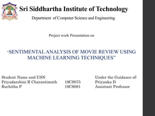 Sri Siddhartha Institute of Technology
Department of Computer Science and Engineering
Project work Presentation on
“SENTIMENTAL ANALYSIS OF MOVIE REVIEW USING
MACHINE LEARNING TECHNIQUES”
Student Name and USN
Priyadarshini R Charantimath 19CS075
Ruchitha P 19CS081
Under the Guidance of:
Priyanka D
Assistant Professor
 