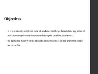 Objectives
 It is a relatively simplistic form of analytics that helps brands find key areas of
weakness (negative sentiments) and strengths (positive sentiments).
 To detect the polarity in the thoughts and opinions of all the users that access
social media.
 