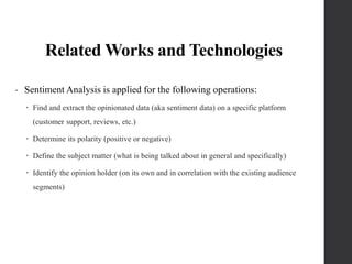 Related Works and Technologies
• Sentiment Analysis is applied for the following operations:
 Find and extract the opinionated data (aka sentiment data) on a specific platform
(customer support, reviews, etc.)
 Determine its polarity (positive or negative)
 Define the subject matter (what is being talked about in general and specifically)
 Identify the opinion holder (on its own and in correlation with the existing audience
segments)
 